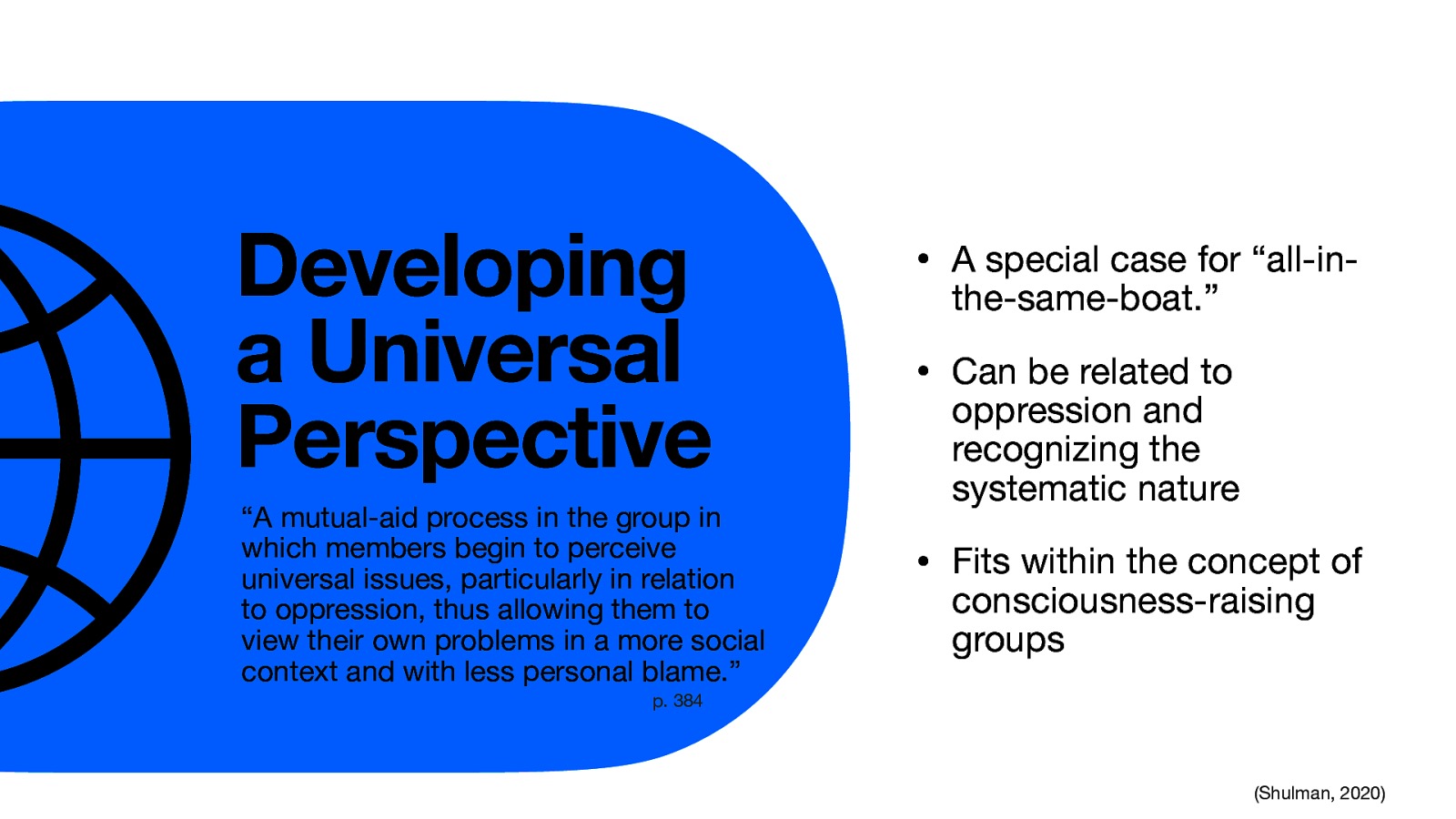 Developing a Universal Perspective “A mutual-aid process in the group in which members begin to perceive universal issues, particularly in relation to oppression, thus allowing them to view their own problems in a more social context and with less personal blame.” • A special case for “all-inthe-same-boat.” • Can be related to oppression and recognizing the systematic nature • Fits within the concept of consciousness-raising groups p. 384 (Shulman, 2020)
