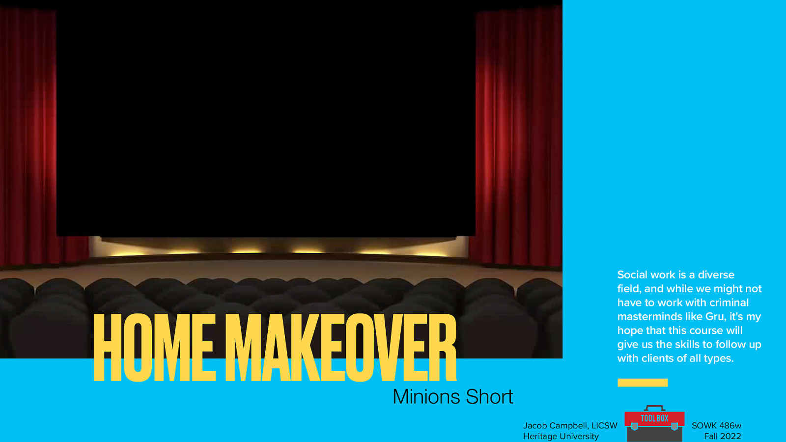 HOME MAKEOVER Social work is a diverse field, and while we might not have to work with criminal masterminds like Gru, it’s my hope that this course will give us the skills to follow up with clients of all types. Minions Short Jacob Campbell, LICSW Heritage University SOWK 486w Fall 2022
