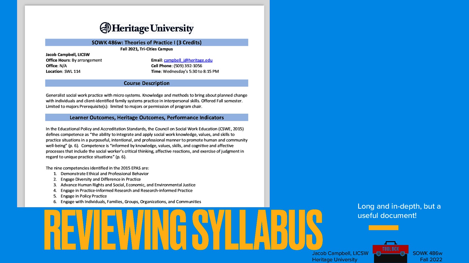 SOWK 486w: Theories of Practice I (3 Credits) Jacob Campbell, LICSW Office Hours: By arrangement Office: N/A Location: SWL 114 Fall 2021, Tri-Cities Campus Email: campbell_j@heritage.edu Cell Phone: (509) 392-1056 Time: Wednesday’s 5:30 to 8:15 PM Course Description Generalist social work practice with micro systems. Knowledge and methods to bring about planned change with individuals and client-identified family systems practice in interpersonal skills. Offered Fall semester. Limited to majors Prerequisite(s): limited to majors or permission of program chair. Learner Outcomes, Heritage Outcomes, Performance Indicators In the Educational Policy and Accreditation Standards, the Council on Social Work Education (CSWE, 2015) defines competence as “the ability to integrate and apply social work knowledge, values, and skills to practice situations in a purposeful, intentional, and professional manner to promote human and community well-being” (p. 6). Competence is “informed by knowledge, values, skills, and cognitive and affective processes that include the social worker’s critical thinking, affective reactions, and exercise of judgment in regard to unique practice situations” (p. 6). The nine competencies identified in the 2015 EPAS are: 1. Demonstrate Ethical and Professional Behavior 2. Engage Diversity and Difference in Practice 3. Advance Human Rights and Social, Economic, and Environmental Justice 4. Engage in Practice-informed Research and Research-informed Practice 5. Engage in Policy Practice 6. Engage with Individuals, Families, Groups, Organizations, and Communities 7. Assess Individuals, Families, Groups, Organizations, and Communities 8. Intervene with Individuals, Families, Groups, Organizations, and Communities 9. Evaluate Practice with Individuals, Families, Groups, Organizations, and Communities REVIEWING SYLLABUS Long and in-depth, but a useful document! Heritage’s School of Social Work developed the curriculum with competencies as outcomes. Each core course allows students to demonstrate specific competencies through a key assignment. The content of the course also introduces and develops related competencies and behaviors. Upon successful completion of this course, students can demonstrate achievement of the competencies listed below. In addition, the key assignments in each course relate to the university’s student learning outcomes. Jacob Campbell, LICSW Heritage University SOWK 486w Fall 2022
