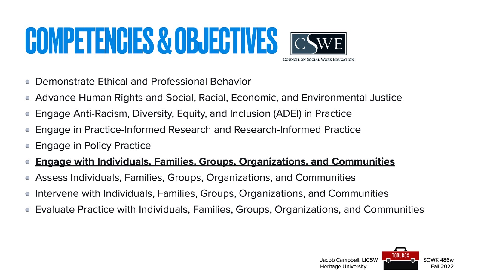 COMPETENCIES & OBJECTIVES Demonstrate Ethical and Professional Behavior Advance Human Rights and Social, Racial, Economic, and Environmental Justice Engage Anti-Racism, Diversity, Equity, and Inclusion (ADEI) in Practice Engage in Practice-Informed Research and Research-Informed Practice Engage in Policy Practice Engage with Individuals, Families, Groups, Organizations, and Communities Assess Individuals, Families, Groups, Organizations, and Communities Intervene with Individuals, Families, Groups, Organizations, and Communities Evaluate Practice with Individuals, Families, Groups, Organizations, and Communities Jacob Campbell, LICSW Heritage University SOWK 486w Fall 2022
