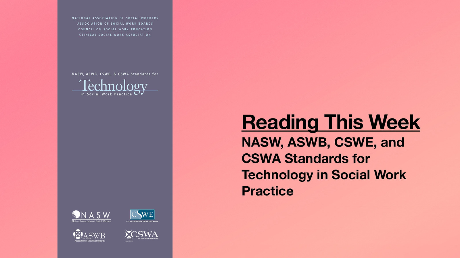 NATIONAL ASSOCIATION OF SOCIAL WORKERS ASSOCIATION OF SOCIAL WORK BOARDS COUNCIL ON SOCIAL WORK EDUCATION CLINICAL SOCIAL WORK ASSOCIATION N A S W, A S W B, C S W E , & C S W A S t a n d a r d s f o r Technology in Social Work Practice Reading This Week NASW, ASWB, CSWE, and CSWA Standards for Technology in Social Work Practice
