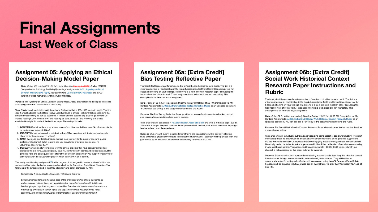 Final Assignments Last Week of Class Assignment 05: Applying an Ethical Decision-Making Model Paper Meta: Points 100 points (16% of total points); Deadline Sunday 11/27/22; Friday 12/02/22 Completion via Anthology Portfolio (My Heritage Assignments A–05: Applying an Ethical Decision-Making Model Paper). You can find the Case Study for Final Paper and a PDF Version of these instructions with the rubric included. Purpose: The Applying an Ethical Decision-Making Model Paper allows students to display their skills in applying an ethical framework to a case study. Task: Students will work individually to author a final paper that is 750–1000 words in length. The final report should address the first four NASW Essential Steps to Ethical Problems Solving regarding the assigned case study (this can be accessed in the assignment description). Student papers should include headings (APA formats level one heading as bold, centered, and following a title case capitalization style) for each of the first four steps. These steps include: 1. DETERMINE whether there is an ethical issue or/and dilemma. Is there a conflict of values, rights, or professional responsibilities? 2. IDENTIFY the key values and principles involved. What meanings and limitations are typically attached to these competing values? 3. RANK the values or ethical principles that are most relevant to the issue or dilemma in your professional judgment. What reasons can you provide for prioritizing one competing value/principle over another? 4. DEVELOP an action plan consistent with the ethical priorities that have been determined as central to the dilemma. As appropriate, have you conferred with clients and colleagues about the potential risks and consequences of alternative courses of action? Can you support or justify your action plan with the values/principles on which the intervention is based? This assignment is a key assignment[1] for the program. It is designed to assess students’ ethical and professional behavior, the first competency described by the Council on Social Work Education. The following is the language used in the 2022 education and policy standards (EPAS): Competency 1: Demonstrate Ethical and Professional Behavior Social workers understand the value base of the profession and its ethical standards, as well as relevant policies, laws, and regulations that may affect practice with individuals, families, groups, organizations, and communities. Social workers understand that ethics are informed by principles of human rights and apply them toward realizing social, racial, economic, and environmental justice in their practice. Social workers understand Assignment 06a: [Extra Credit] Bias Testing Reflective Paper The faculty for this course offers students two different opportunities for extra credit. The first is a minor assignment for participating in the Implicit Association Test from Harvard (or a similar test for bias) and reflecting on your findings. The second is a more intensive research paper discussing the historical context of social work. These assignments are extra credit and not mandatory. This description is for the more minor assignment. Meta: Points 31.25 (5% of total points); Deadline Friday 12/02/22 at 11:55 PM; Completion via My Heritage Assignments (A–06a: [Extra Credit] Bias Testing Reflective Paper) as an uploaded document. You can also see a copy of the assignment instructions and rubric. Purpose: The Bias Testing Reflective Paper provides an avenue for students to self-reflect on their own biases after completing a bias testing process. Task: Students will participate in Harvard’s Implicit Association Test and write a reflective paper 500 to 750 words in length. They will consider their experience with the test, their results, and what they might be able to learn from the experience. Success: Students will submit a paper demonstrating strong academic writing and self-reflective skills. Essays are graded according to the Reflective Paper Rubric. Feedback will be provided with final grades due by the instructor no later than Wednesday 12/14/22 at 5:00 PM. Assignment 06b: [Extra Credit] Social Work Historical Context Research Paper Instructions and Rubric The faculty for this course offers students two different opportunities for extra credit. The first is a minor assignment for participating in the Implicit Association Test from Harvard (or a similar test for bias) and reflecting on your findings. The second is a more intensive research paper discussing the historical context of social work. These assignments are extra credit and not mandatory. This description is for the more major assignment. Meta: Points 62.5 (10% of total points); Deadline Friday 12/02/22 at 11:55 PM; Completion via My Heritage Assignments (A–06b: [Extra Credit] Social Work Historical Context Research Paper) as an uploaded document. You can also see a PDF copy of the assignment instructions and rubric. Purpose: The Social Work Historical Context Research Paper allows students to dive into the literature on social work history. Task: Students will individually author a paper regarding some aspect of social work history. This is left intentionally broad to allow students to look at any element they want. Some potential suggestions include when and how various populations started engaging in social work (consider how social work historically related to Native Americans, persons with disabilities, or the start of social workers working in a school-based setting. The paper should be approximately 1,250 to 1,500 words in length. An abstract is not necessary for this paper but may be included. Success: Students will submit a paper demonstrating academic skills describing the historical context for social work through research found in peer-reviewed journal articles. They will be able to demonstrate scientific writing skills. Grades will be assessed using the APA Research Paper Rubric. Feedback will be provided with final grades due by the instructor no later than Wednesday 12/14/22 at 5:00 PM.
