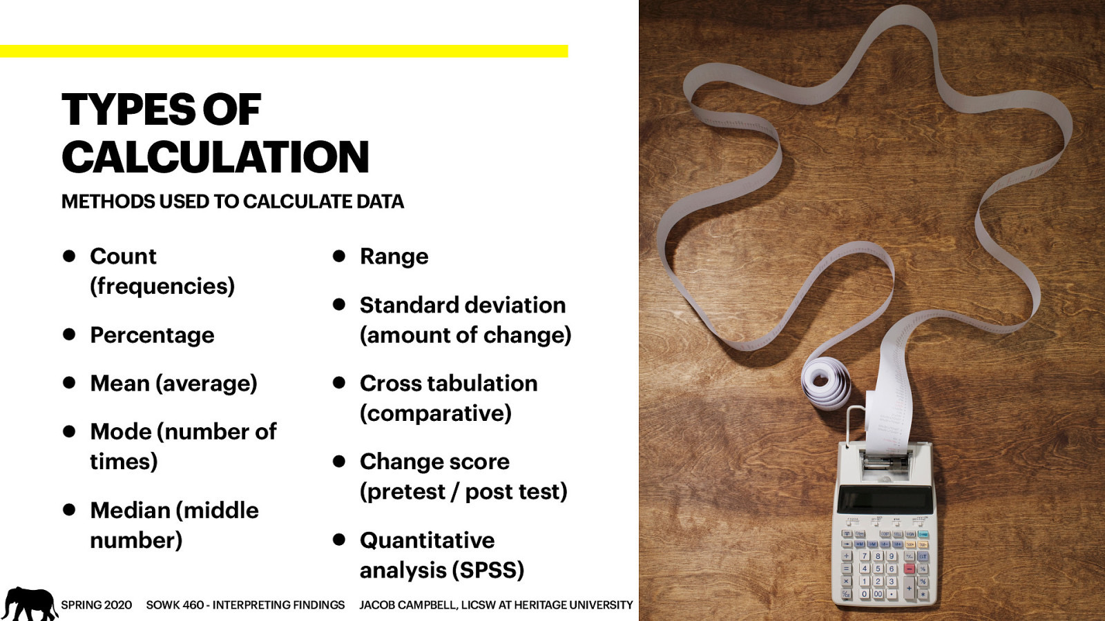 TYPES OF CALCULATION METHODS USED TO CALCULATE DATA • Count (frequencies) • Percentage • Mean (average) • Mode (number of times) • Median (middle number) • Range • Standard deviation (amount of change) • Cross tabulation (comparative) • Change score (pretest / post test) • Quantitative analysis (SPSS) SPRING 2020 SOWK 460 - INTERPRETING FINDINGS JACOB CAMPBELL, LICSW AT HERITAGE UNIVERSITY
