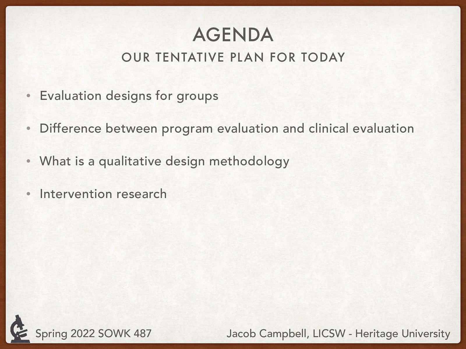 AGENDA OUR TENTATIVE PL AN FOR TODAY • Evaluation designs for groups • Difference between program evaluation and clinical evaluation • What is a qualitative design methodology • Intervention research Spring 2022 SOWK 487 Jacob Campbell, LICSW - Heritage University
