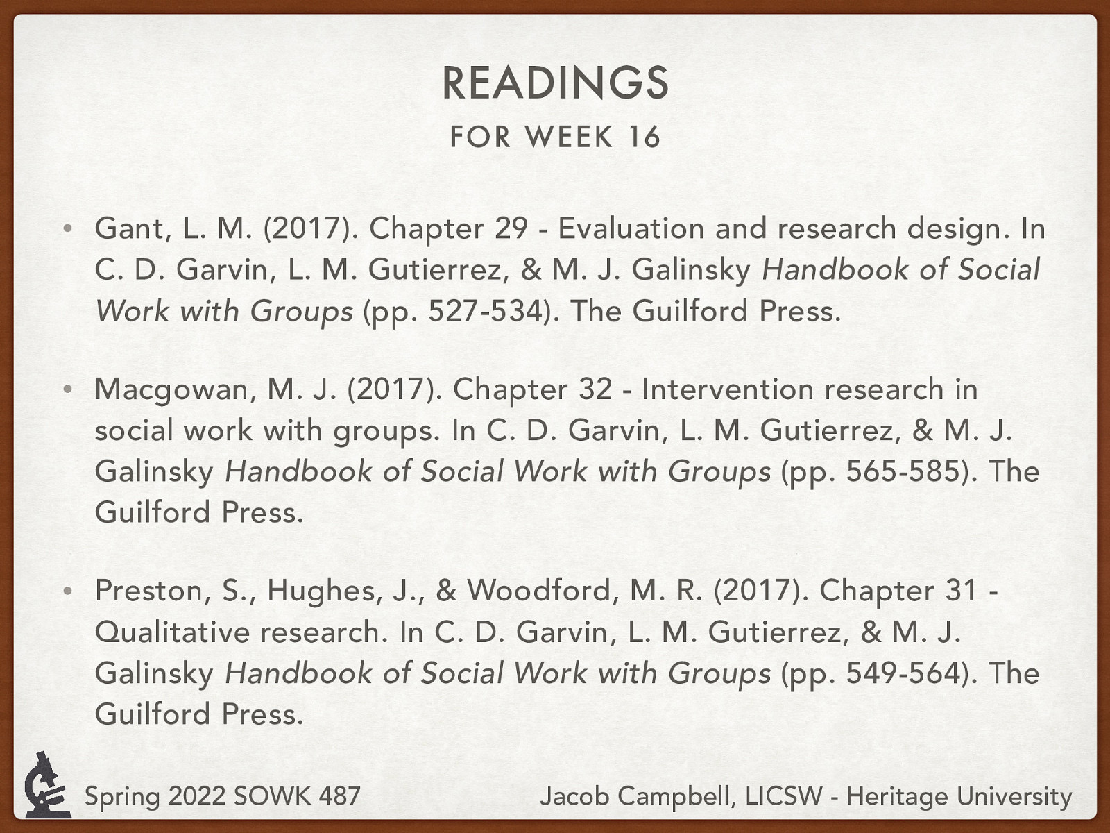 READINGS FOR WEEK 16 • Gant, L. M. (2017). Chapter 29 - Evaluation and research design. In C. D. Garvin, L. M. Gutierrez, & M. J. Galinsky Handbook of Social Work with Groups (pp. 527-534). The Guilford Press. • Macgowan, M. J. (2017). Chapter 32 - Intervention research in social work with groups. In C. D. Garvin, L. M. Gutierrez, & M. J. Galinsky Handbook of Social Work with Groups (pp. 565-585). The Guilford Press. • Preston, S., Hughes, J., & Woodford, M. R. (2017). Chapter 31 Qualitative research. In C. D. Garvin, L. M. Gutierrez, & M. J. Galinsky Handbook of Social Work with Groups (pp. 549-564). The Guilford Press. Spring 2022 SOWK 487 Jacob Campbell, LICSW - Heritage University
