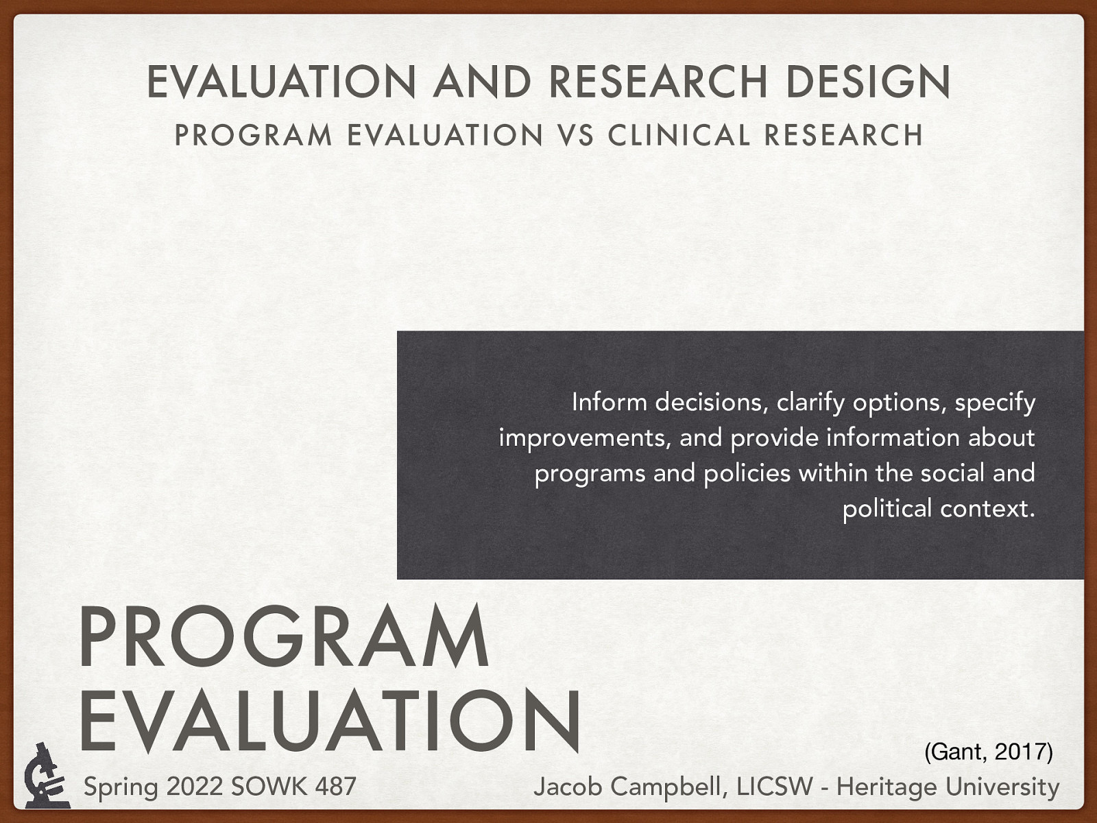 EVALUATION AND RESEARCH DESIGN PROGRAM EVALUATION VS CLINIC AL RESEARC H Inform decisions, clarify options, specify improvements, and provide information about programs and policies within the social and political context. PROGRAM EVALUATION Spring 2022 SOWK 487 (Gant, 2017) Jacob Campbell, LICSW - Heritage University
