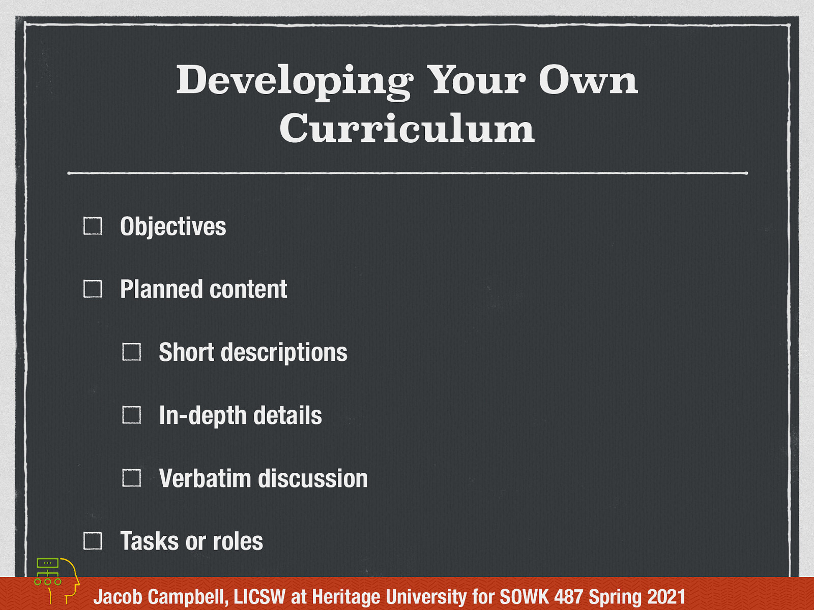 Developing Your Own Curriculum  What would a group curriculum look like if you were to create one for a therapeutic group?  [Whole Class Activity]  Discuss what a group curriculum might look like.  Objectives Planned content  Short descriptions In-depth details Verbatim discussion   Tasks or roles   [Activity] Work with groups of four. Pick a topic for a group. Spend time thinking about what type of curriculum you would do, what parts you would include, and what are some of the information you would do. Plan one of the sessions. 
