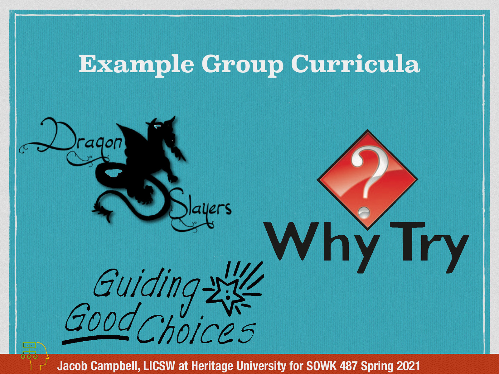  It might be helpful to see what some examples of group curriculum might be. While I would say that all of these curricula fall in the category of a Cognitive Behavioral Framework, they aren’t necessary 100% Cognitive-behavioral group work…  [Whole Class Activity] Spend time discussing each of the curricula and providing an overview. [Whole Class Activity] Have the class break up into three groups. Each group will have an opportunity to read through the curriculum from the three sources:  Guiding Good Choices Curriculum Dragon Slayers’ Curriculum Why Try Curriculum  Consider discussion regarding the following:  What stands out to you about the curriculum How are they the same or different How facilitated is each of the different curricula  [Whole Class Activity] Discuss what they saw in the curriculum, what stood out… etc.  [ ] Print out 01 copy of Dragon Slayers’ Curriculum [ ] Print out 01 copy of Why Try Curriculum [ ] Bring a copy of the curriculum for Guiding Good Choices Curriculum 
