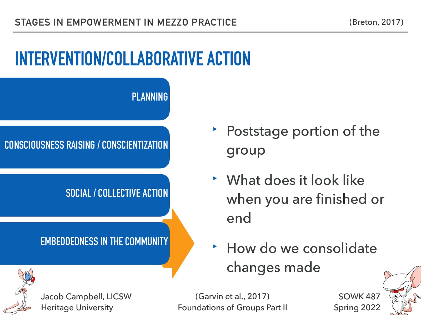 STAGES IN EMPOWERMENT IN MEZZO PRACTICE (Breton, 2017) INTERVENTION/COLLABORATIVE ACTION PLANNING CONSCIOUSNESS RAISING / CONSCIENTIZATION SOCIAL / COLLECTIVE ACTION EMBEDDEDNESS IN THE COMMUNITY fi Jacob Campbell, LICSW Heritage University ‣ Poststage portion of the group ‣ What does it look like when you are nished or end ‣ How do we consolidate changes made (Garvin et al., 2017) Foundations of Groups Part II SOWK 487 Spring 2022
