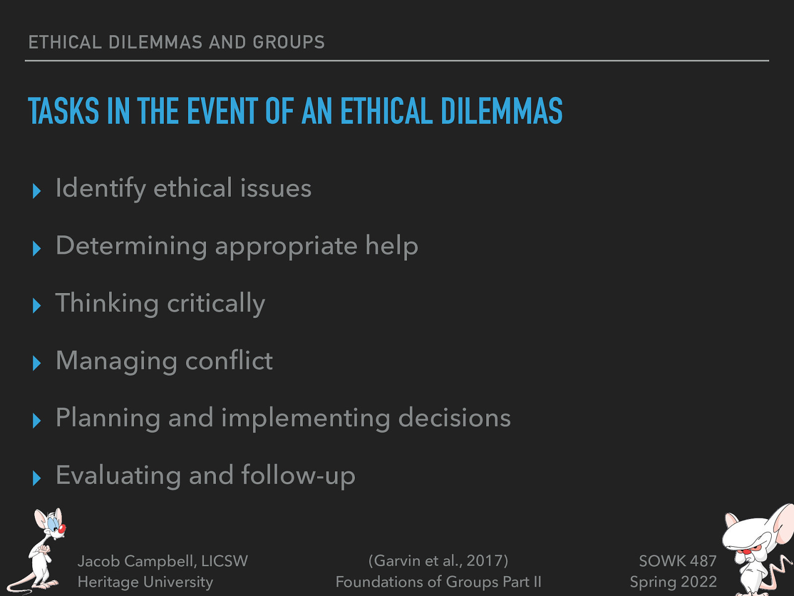 ETHICAL DILEMMAS AND GROUPS TASKS IN THE EVENT OF AN ETHICAL DILEMMAS ▸ Identify ethical issues ▸ Determining appropriate help ▸ Thinking critically ▸ Managing con ict ▸ Planning and implementing decisions ▸ Evaluating and follow-up fl Jacob Campbell, LICSW Heritage University (Garvin et al., 2017) Foundations of Groups Part II SOWK 487 Spring 2022
