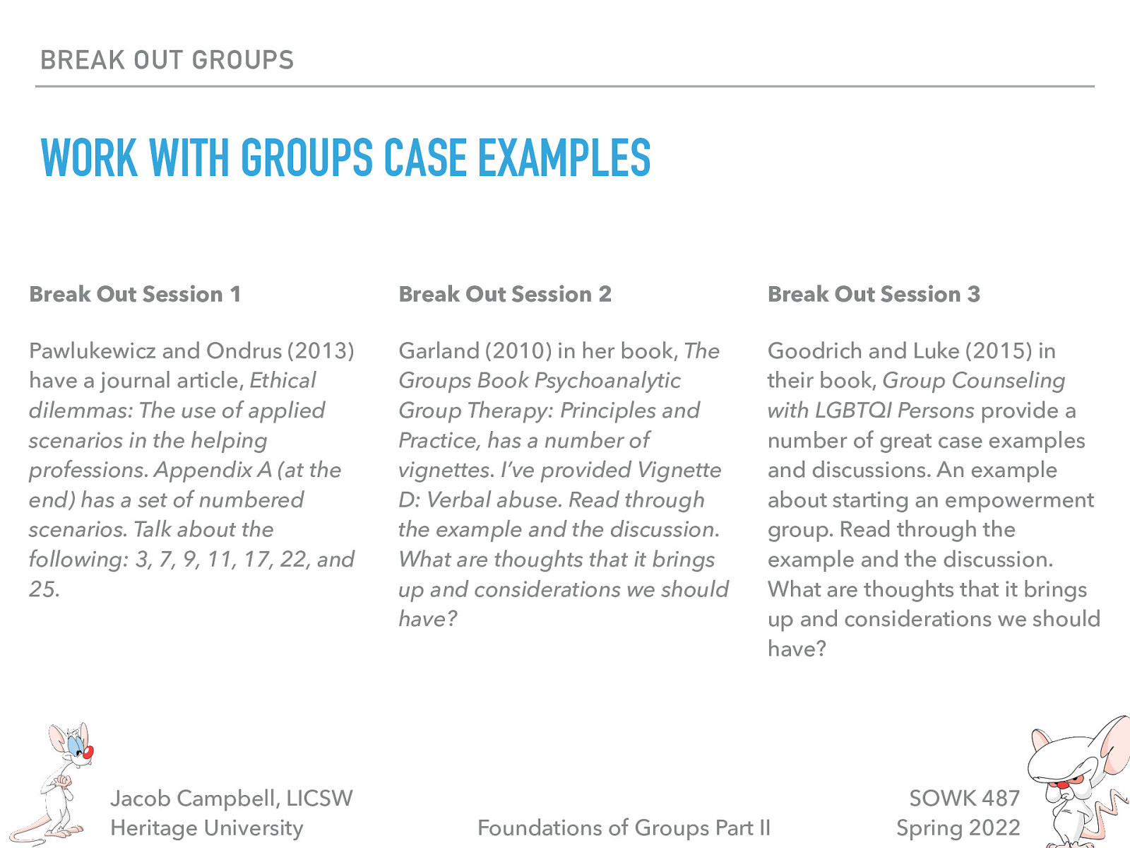 BREAK OUT GROUPS WORK WITH GROUPS CASE EXAMPLES Break Out Session 1 Break Out Session 2 Break Out Session 3 Pawlukewicz and Ondrus (2013) have a journal article, Ethical dilemmas: The use of applied scenarios in the helping professions. Appendix A (at the end) has a set of numbered scenarios. Talk about the following: 3, 7, 9, 11, 17, 22, and 25. Garland (2010) in her book, The Groups Book Psychoanalytic Group Therapy: Principles and Practice, has a number of vignettes. I’ve provided Vignette D: Verbal abuse. Read through the example and the discussion. What are thoughts that it brings up and considerations we should have? Goodrich and Luke (2015) in their book, Group Counseling with LGBTQI Persons provide a number of great case examples and discussions. An example about starting an empowerment group. Read through the example and the discussion. What are thoughts that it brings up and considerations we should have? Jacob Campbell, LICSW Heritage University Foundations of Groups Part II SOWK 487 Spring 2022
