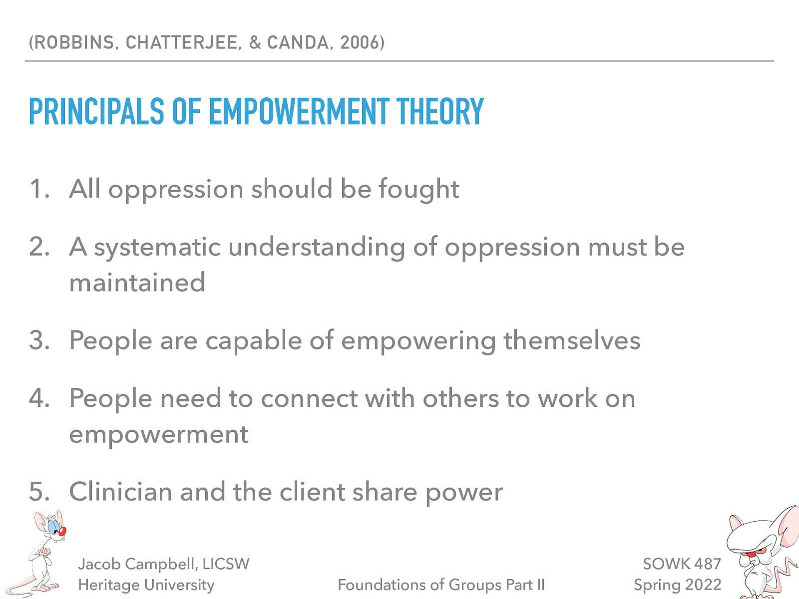 (ROBBINS, CHATTERJEE, & CANDA, 2006) PRINCIPALS OF EMPOWERMENT THEORY 1. All oppression should be fought 2. A systematic understanding of oppression must be maintained 3. People are capable of empowering themselves 4. People need to connect with others to work on empowerment 5. Clinician and the client share power Jacob Campbell, LICSW Heritage University Foundations of Groups Part II SOWK 487 Spring 2022
