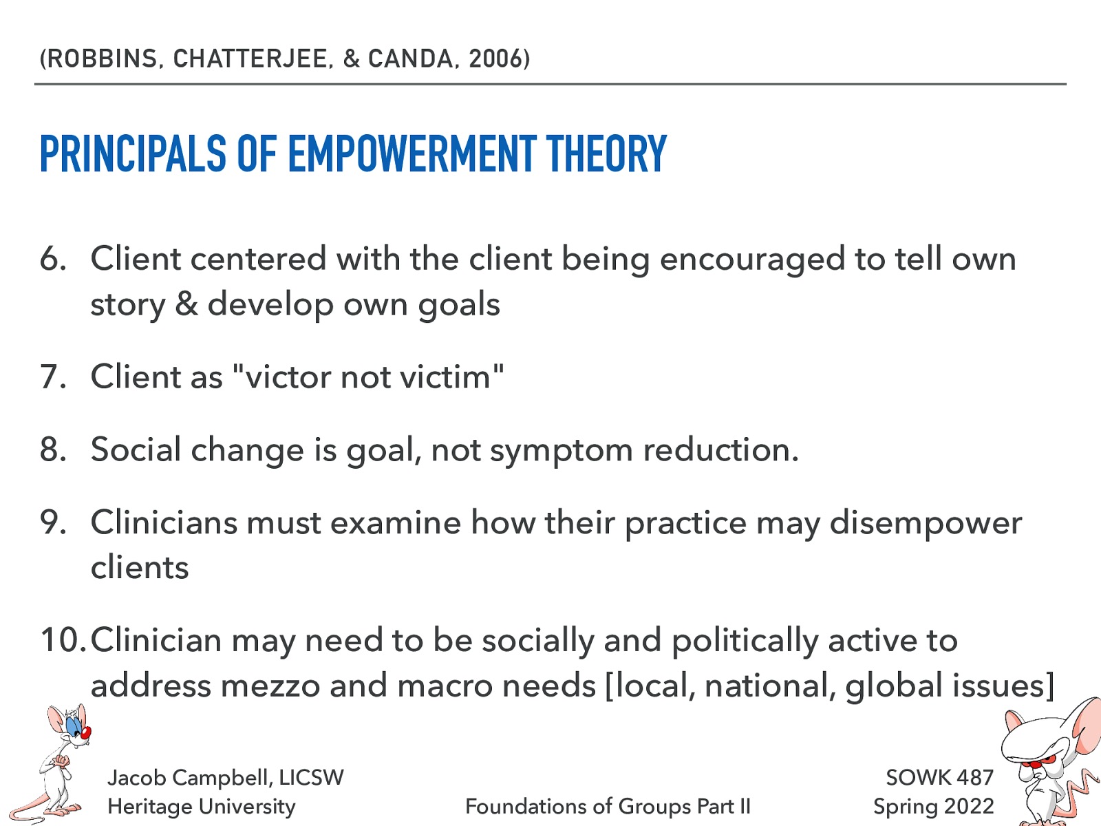 (ROBBINS, CHATTERJEE, & CANDA, 2006) PRINCIPALS OF EMPOWERMENT THEORY 6. Client centered with the client being encouraged to tell own story & develop own goals 7. Client as “victor not victim” 8. Social change is goal, not symptom reduction. 9. Clinicians must examine how their practice may disempower clients 10.Clinician may need to be socially and politically active to address mezzo and macro needs [local, national, global issues] Jacob Campbell, LICSW Heritage University Foundations of Groups Part II SOWK 487 Spring 2022
