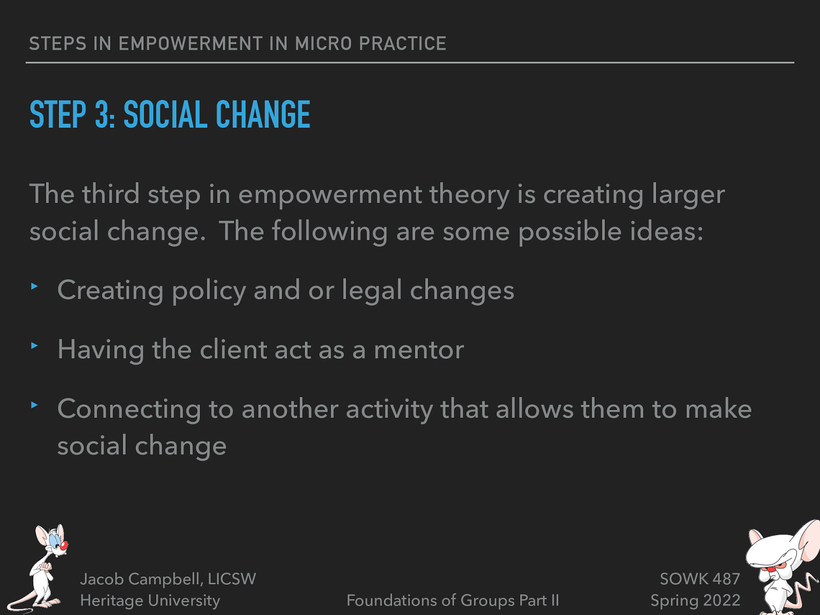 STEPS IN EMPOWERMENT IN MICRO PRACTICE STEP 3: SOCIAL CHANGE The third step in empowerment theory is creating larger social change. The following are some possible ideas: ‣ Creating policy and or legal changes ‣ Having the client act as a mentor ‣ Connecting to another activity that allows them to make social change Jacob Campbell, LICSW Heritage University Foundations of Groups Part II SOWK 487 Spring 2022
