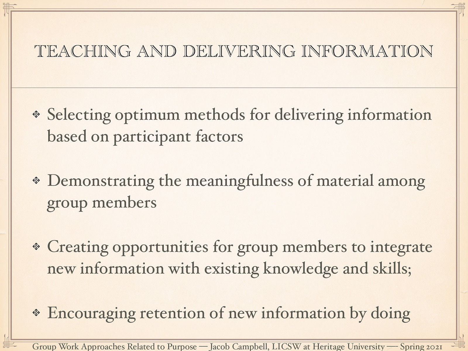  Psychoeducational groups necessarily place social workers in the role of a teacher. This role, and by extension the deliver of information should not be imagined as  one way relationship.  Brown 2003 suggests that there are basic principals to deliver effective psychoeducaitonal groups:  Selecting optimum methods for delivering information based on participant factors (e.g., age, previous learning, motivation) Demonstrating the meaningfulness of material among group members Creating opportunities for group members to integrate new information with existing knowledge and skills; Encouraging retention of new information by doing 
