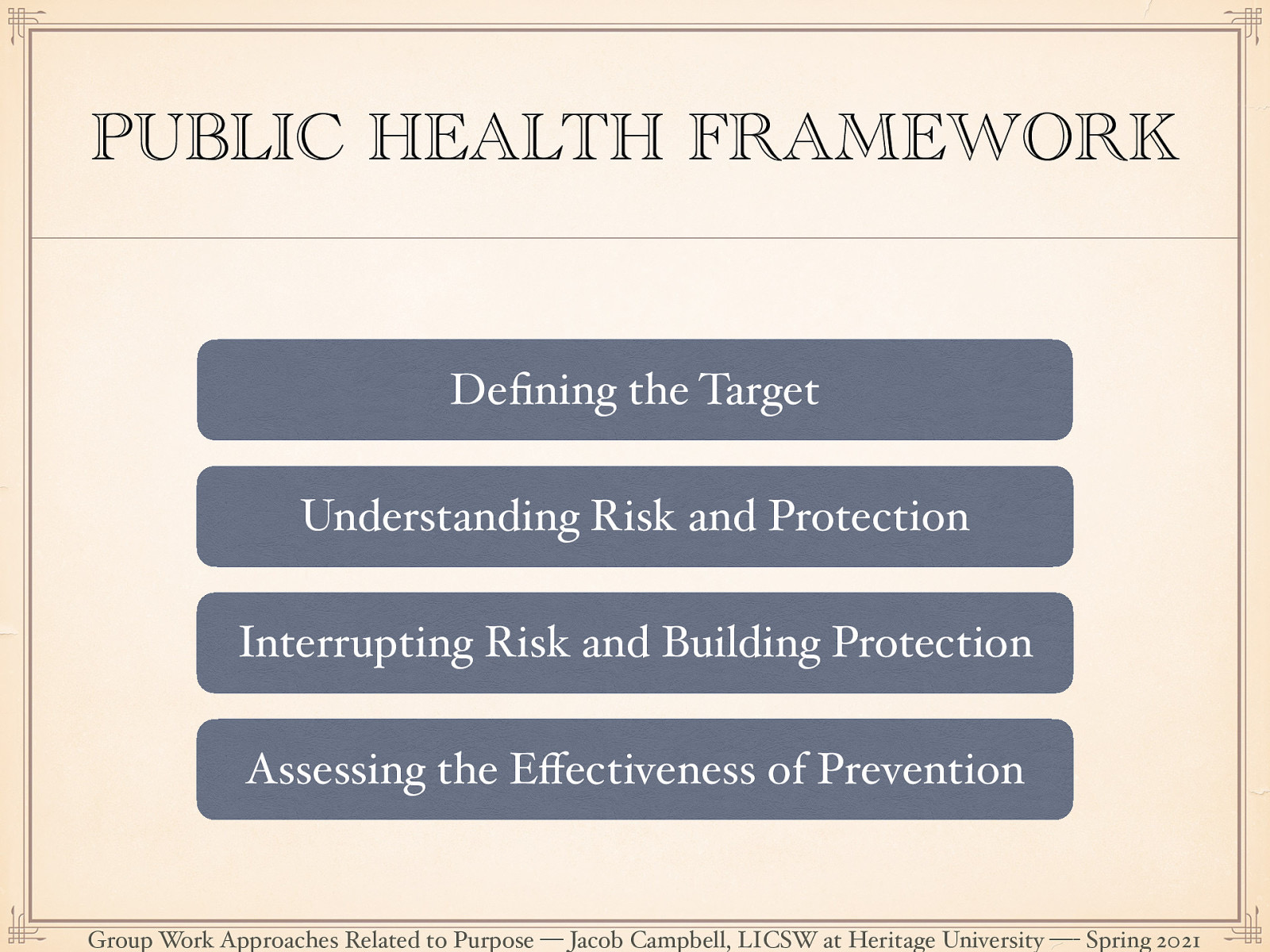  The public health framework is a method for creating change at various levels using the following key ideas:  [Whole Class Activity] For each key idea, relate it to PDC and coalition work.   Defining the target: A clearly identified area of focus.  Understanding Risk and Protection: Through research-based knowledge finding corollary or casual finding how things relate to the target. Risks are the factors that are those things which play causal role that has a perceived negatively where protective factors are those ones that are perceived as positive.  Interrupting Risk and Building Protection: Develop interventions designed to interrupt risk processes or promoting protective processes.  Assessing the Effectiveness of Prevention: Assess level of change. 
