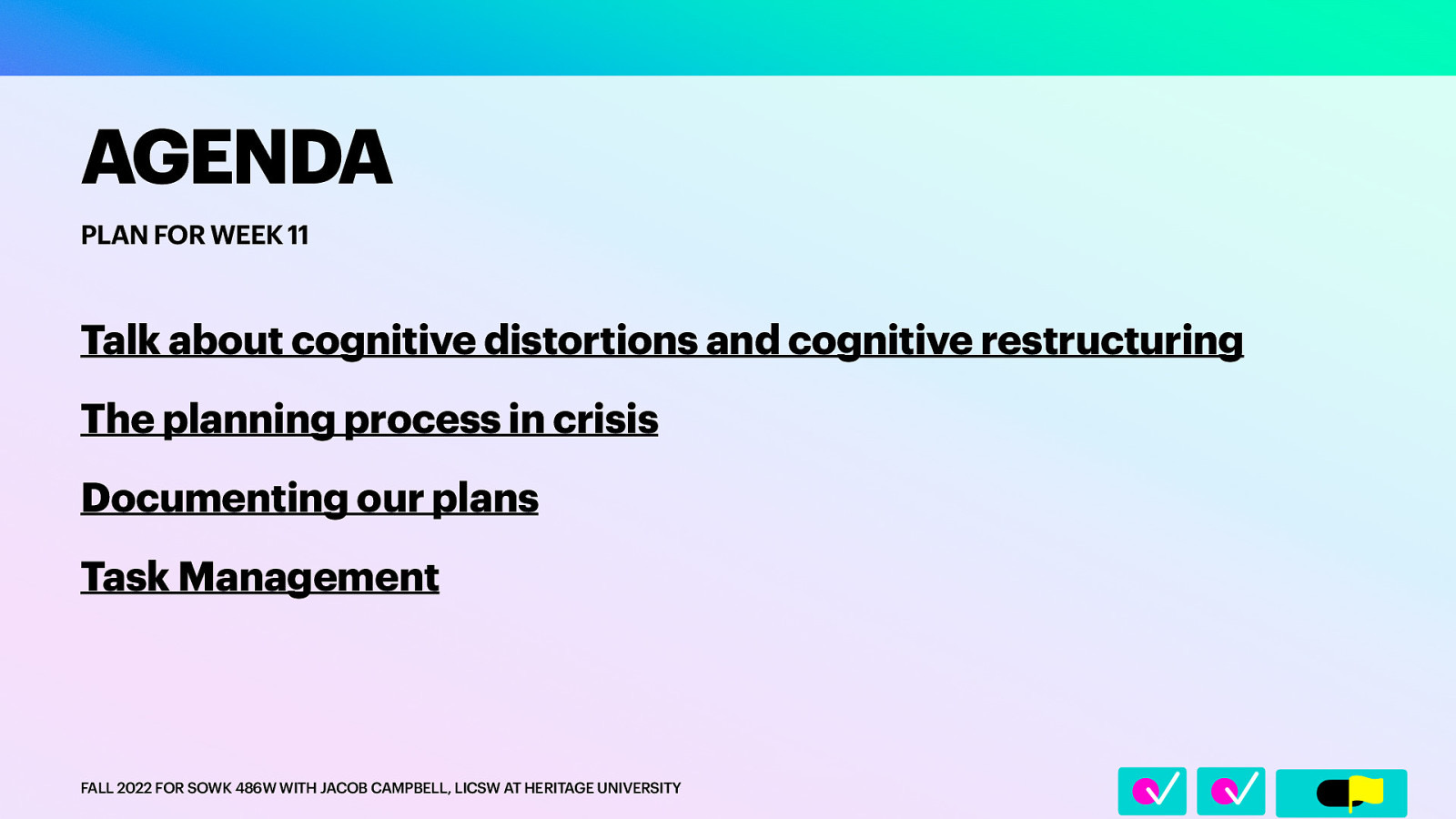 􀆅􀆅􀋊 AGENDA PLAN FOR WEEK 11 Talk about cognitive distortions and cognitive restructuring The planning process in crisis Documenting our plans Task Management FALL 2022 FOR SOWK 486W WITH JACOB CAMPBELL, LICSW AT HERITAGE UNIVERSITY
