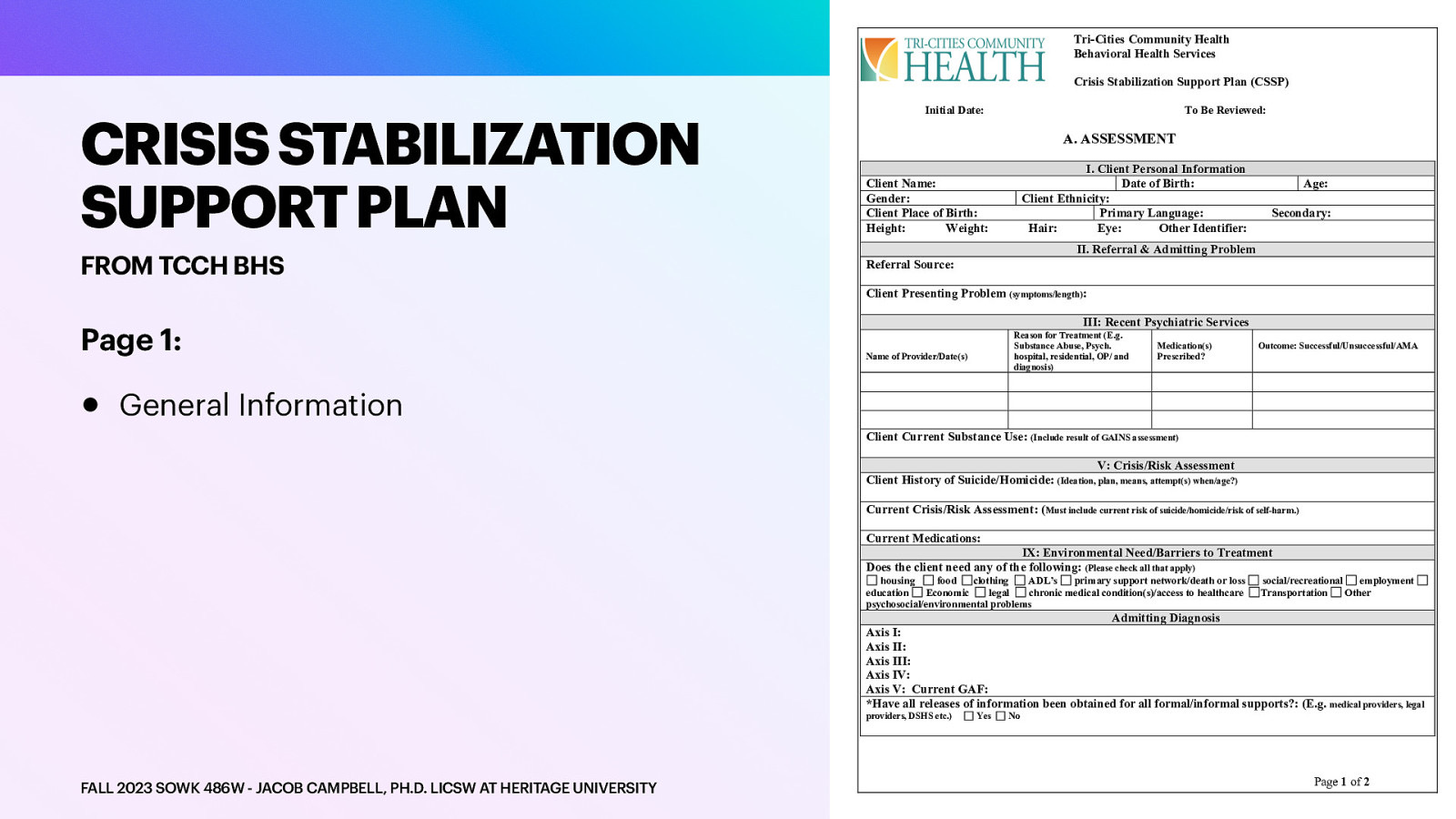 Tri-Cities Community Health Behavioral Health Services Crisis Stabilization Support Plan (CSSP) CRISIS STABILIZATION SUPPORT PLAN FROM TCCH BHS Initial Date: To Be Reviewed: A. ASSESSMENT I. Client Personal Information Date of Birth: Client Ethnicity: Primary Language: Hair: Eye: Other Identifier: Client Name: Gender: Client Place of Birth: Height: Weight: Age: Secondary: II. Referral & Admitting Problem Referral Source: Client Presenting Problem (symptoms/length): Page 1: • III: Recent Psychiatric Services Reason for Treatment (E.g. Substance Abuse, Psych. hospital, residential, OP/ and diagnosis) Name of Provider/Date(s) Medication(s) Prescribed? Outcome: Successful/Unsuccessful/AMA General Information Client Current Substance Use: (Include result of GAINS assessment) V: Crisis/Risk Assessment Client History of Suicide/Homicide: (Ideation, plan, means, attempt(s) when/age?) Current Crisis/Risk Assessment: (Must include current risk of suicide/homicide/risk of self-harm.) Current Medications: IX: Environmental Need/Barriers to Treatment Does the client need any of the following: (Please check all that apply) housing food clothing ADL’s primary support network/death or loss education Economic legal chronic medical condition(s)/access to healthcare psychosocial/environmental problems social/recreational employment Transportation Other Admitting Diagnosis Axis I: Axis II: Axis III: Axis IV: Axis V: Current GAF: *Have all releases of information been obtained for all formal/informal supports?: (E.g. medical providers, legal providers, DSHS etc.) FALL 2023 SOWK 486W - JACOB CAMPBELL, PH.D. LICSW AT HERITAGE UNIVERSITY Yes No Page 1 of 2
