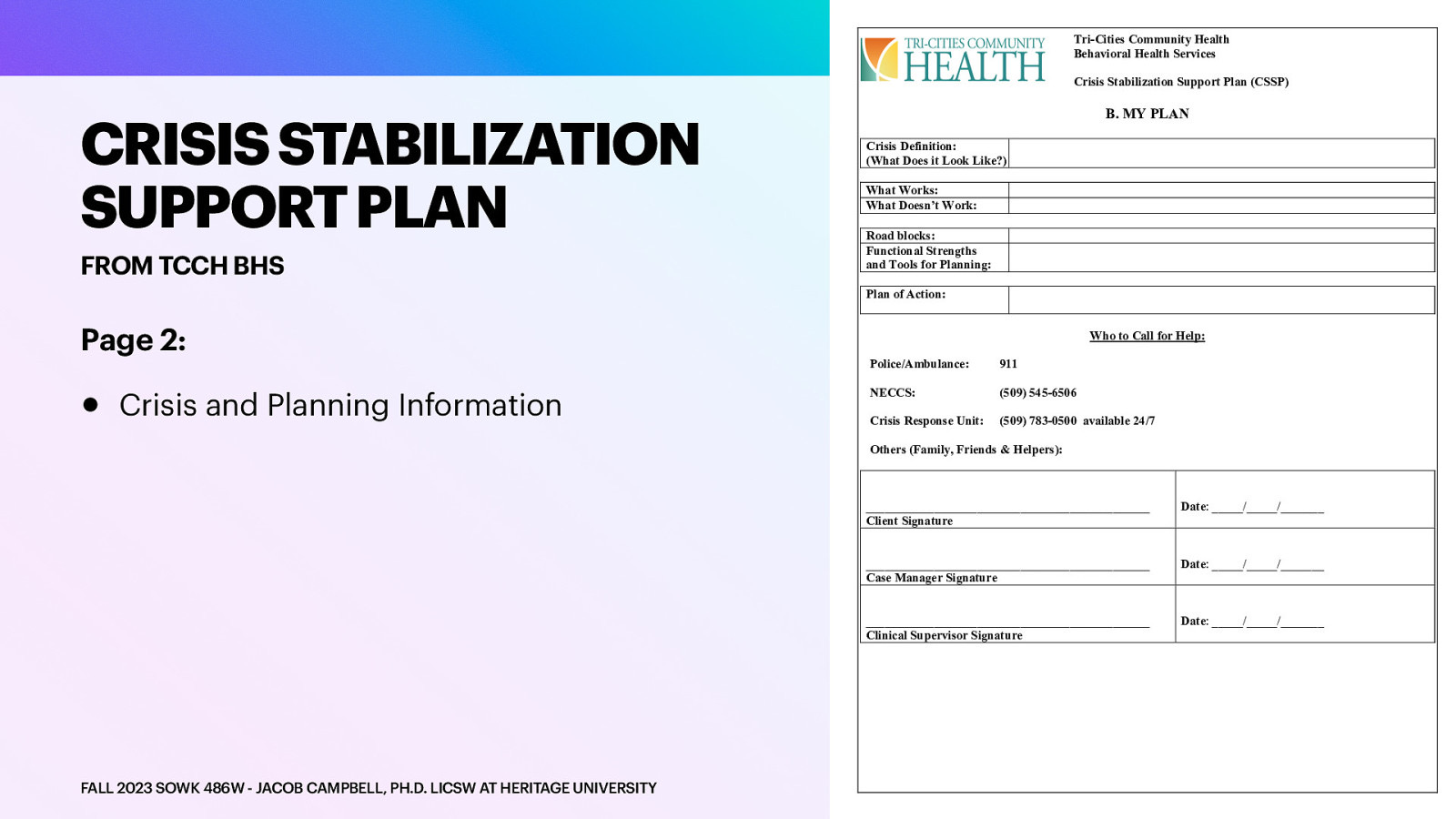 Tri-Cities Community Health Behavioral Health Services Crisis Stabilization Support Plan (CSSP) CRISIS STABILIZATION SUPPORT PLAN FROM TCCH BHS B. MY PLAN Crisis Definition: (What Does it Look Like?) What Works: What Doesn’t Work: Road blocks: Functional Strengths and Tools for Planning: Plan of Action: Page 2: • Crisis and Planning Information Who to Call for Help: Police/Ambulance: 911 NECCS: (509) 545-6506 Crisis Response Unit: (509) 783-0500 available 24/7 Others (Family, Friends & Helpers): FALL 2023 SOWK 486W - JACOB CAMPBELL, PH.D. LICSW AT HERITAGE UNIVERSITY ______________________________________________ Client Signature Date: //_______ ______________________________________________ Case Manager Signature Date: //_______ ______________________________________________ Clinical Supervisor Signature Date: //_______
