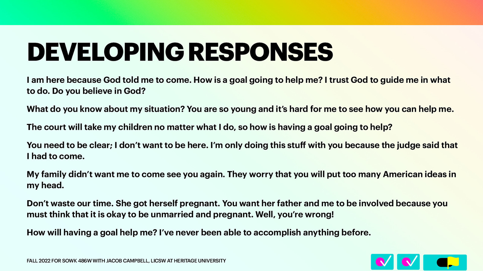 I am here because God told me to come. How is a goal going to help me? I trust God to guide me in what to do. Do you believe in God? What do you know about my situation? You are so young and it’s hard for me to see how you can help me. The court will take my children no matter what I do, so how is having a goal going to help? You need to be clear; I don’t want to be here. I’m only doing this stu with you because the judge said that I had to come. My family didn’t want me to come see you again. They worry that you will put too many American ideas in my head. Don’t waste our time. She got herself pregnant. You want her father and me to be involved because you must think that it is okay to be unmarried and pregnant. Well, you’re wrong! How will having a goal help me? I’ve never been able to accomplish anything before. FALL 2022 FOR SOWK 486W WITH JACOB CAMPBELL, LICSW AT HERITAGE UNIVERSITY ff 􀆅􀆅􀋊 DEVELOPING RESPONSES
