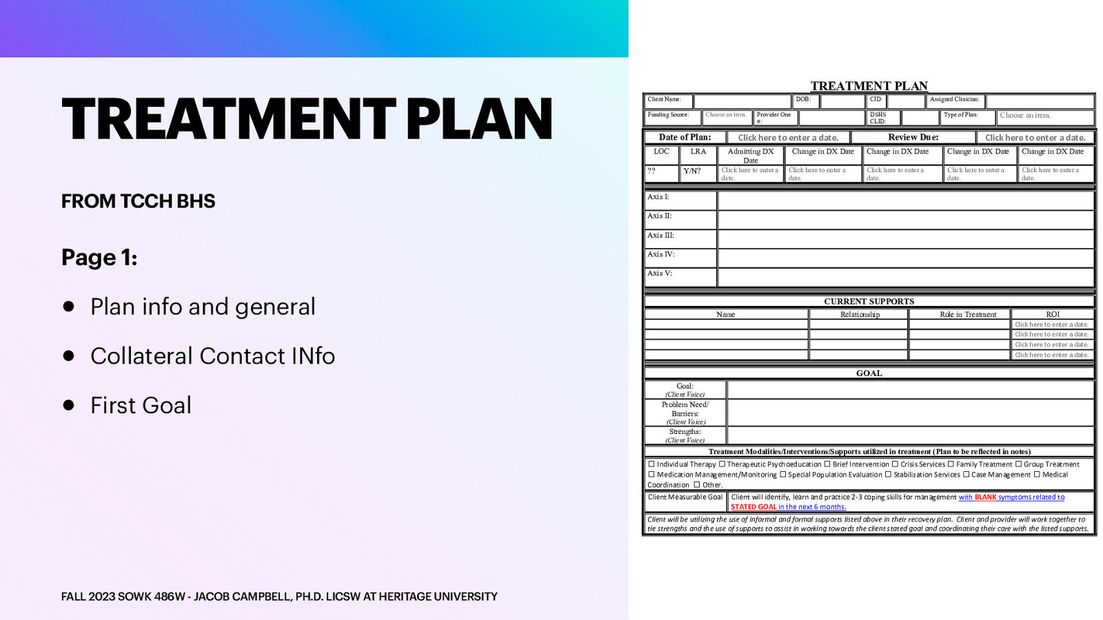 TREATMENT PLAN TREATMENT PLAN Client Name: Funding Source: Choose an item. LOC LRA Provider One #: Admitting DX Date Click here to enter a date. Y/N? CID: Assigned Clinician: DSHS CLID: Click here to enter a date. Date of Plan: ?? FROM TCCH BHS DOB: Review Due: Change in DX Date Click here to enter a date. Choose an item. Type of Plan: Click here to enter a date. Change in DX Date Change in DX Date Change in DX Date Click here to enter a date. Click here to enter a date. Click here to enter a date. Axis I: Axis II: Axis III: Page 1: • • • Axis IV: Axis V: Plan info and general CURRENT SUPPORTS Name Role in Treatment ROI Click here to enter a date. Click here to enter a date. Click here to enter a date. Click here to enter a date. Collateral Contact INfo First Goal Relationship GOAL Goal: (Client Voice) Problem Need/ Barriers: (Client Voice) Strengths: (Client Voice) Treatment Modalities/Interventions/Supports utilized in treatment (Plan to be reflected in notes) ☐ Individual Therapy ☐ Therapeutic Psychoeducation ☐ Brief Intervention ☐ Crisis Services ☐ Family Treatment ☐ Group Treatment ☐ Medication Management/Monitoring ☐ Special Population Evaluation ☐ Stabilization Services ☐ Case Management ☐ Medical Coordination ☐ Other. Client Measurable Goal Client will identify, learn and practice 2-3 coping skills for management with BLANK symptoms related to STATED GOAL in the next 6 months. Client will be utilizing the use of informal and formal supports listed above in their recovery plan. Client and provider will work together to tie strengths and the use of supports to assist in working towards the client stated goal and coordinating their care with the listed supports. FALL 2023 SOWK 486W - JACOB CAMPBELL, PH.D. LICSW AT HERITAGE UNIVERSITY
