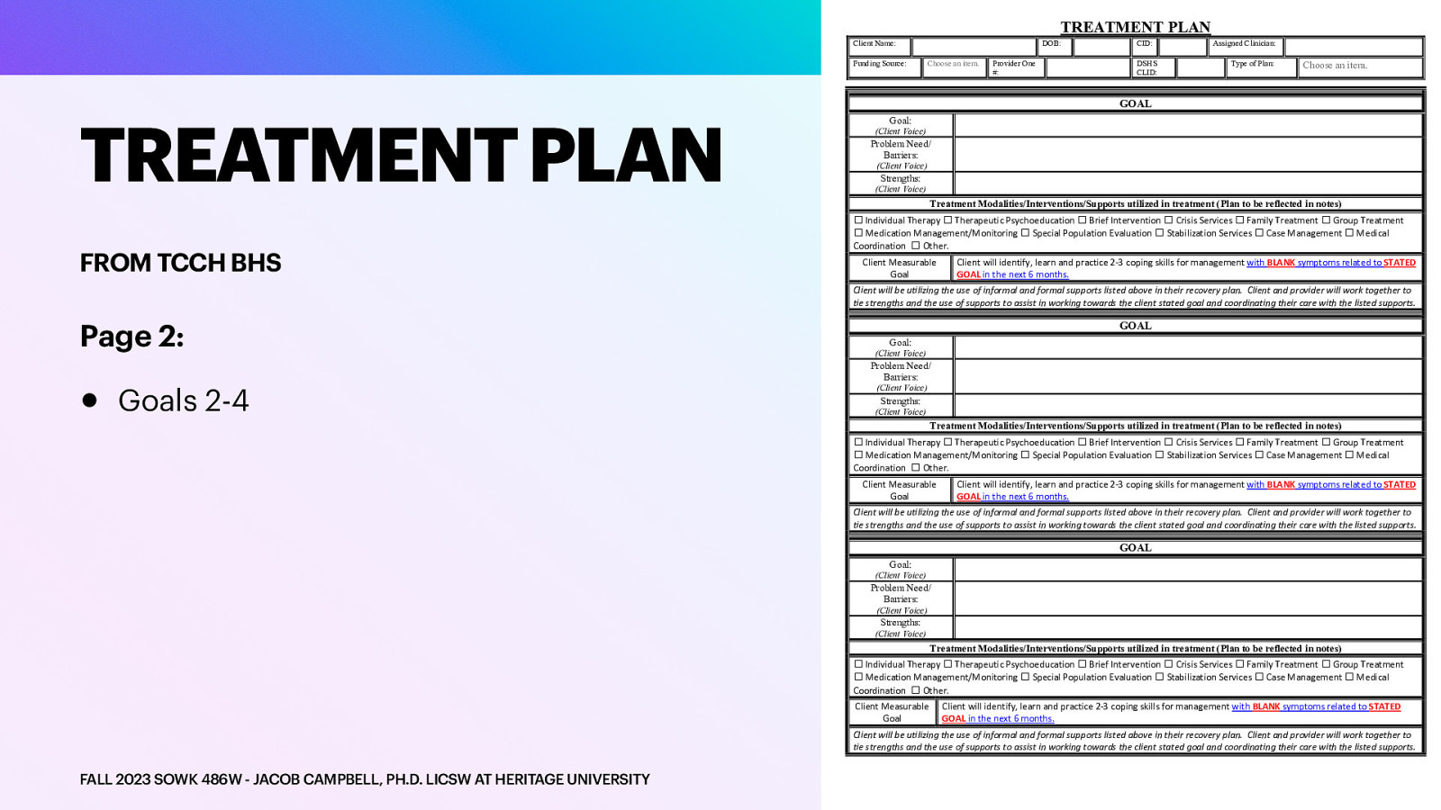 TREATMENT PLAN Client Name: Funding Source: TREATMENT PLAN DOB: Choose an item. Provider One #: CID: DSHS CLID: Assigned Clinician: Type of Plan: Choose an item. GOAL Goal: (Client Voice) Problem Need/ Barriers: (Client Voice) Strengths: (Client Voice) Treatment Modalities/Interventions/Supports utilized in treatment (Plan to be reflected in notes) FROM TCCH BHS ☐ Individual Therapy ☐ Therapeutic Psychoeducation ☐ Brief Intervention ☐ Crisis Services ☐ Family Treatment ☐ Group Treatment ☐ Medication Management/Monitoring ☐ Special Population Evaluation ☐ Stabilization Services ☐ Case Management ☐ Medical Coordination ☐ Other. Client Measurable Goal Client will identify, learn and practice 2-3 coping skills for management with BLANK symptoms related to STATED GOAL in the next 6 months. Client will be utilizing the use of informal and formal supports listed above in their recovery plan. Client and provider will work together to tie strengths and the use of supports to assist in working towards the client stated goal and coordinating their care with the listed supports. Page 2: • Goals 2-4 GOAL Goal: (Client Voice) Problem Need/ Barriers: (Client Voice) Strengths: (Client Voice) Treatment Modalities/Interventions/Supports utilized in treatment (Plan to be reflected in notes) ☐ Individual Therapy ☐ Therapeutic Psychoeducation ☐ Brief Intervention ☐ Crisis Services ☐ Family Treatment ☐ Group Treatment ☐ Medication Management/Monitoring ☐ Special Population Evaluation ☐ Stabilization Services ☐ Case Management ☐ Medical Coordination ☐ Other. Client Measurable Goal Client will identify, learn and practice 2-3 coping skills for management with BLANK symptoms related to STATED GOAL in the next 6 months. Client will be utilizing the use of informal and formal supports listed above in their recovery plan. Client and provider will work together to tie strengths and the use of supports to assist in working towards the client stated goal and coordinating their care with the listed supports. GOAL Goal: (Client Voice) Problem Need/ Barriers: (Client Voice) Strengths: (Client Voice) Treatment Modalities/Interventions/Supports utilized in treatment (Plan to be reflected in notes) ☐ Individual Therapy ☐ Therapeutic Psychoeducation ☐ Brief Intervention ☐ Crisis Services ☐ Family Treatment ☐ Group Treatment ☐ Medication Management/Monitoring ☐ Special Population Evaluation ☐ Stabilization Services ☐ Case Management ☐ Medical Coordination ☐ Other. Client Measurable Goal Client will identify, learn and practice 2-3 coping skills for management with BLANK symptoms related to STATED GOAL in the next 6 months. Client will be utilizing the use of informal and formal supports listed above in their recovery plan. Client and provider will work together to tie strengths and the use of supports to assist in working towards the client stated goal and coordinating their care with the listed supports. FALL 2023 SOWK 486W - JACOB CAMPBELL, PH.D. LICSW AT HERITAGE UNIVERSITY
