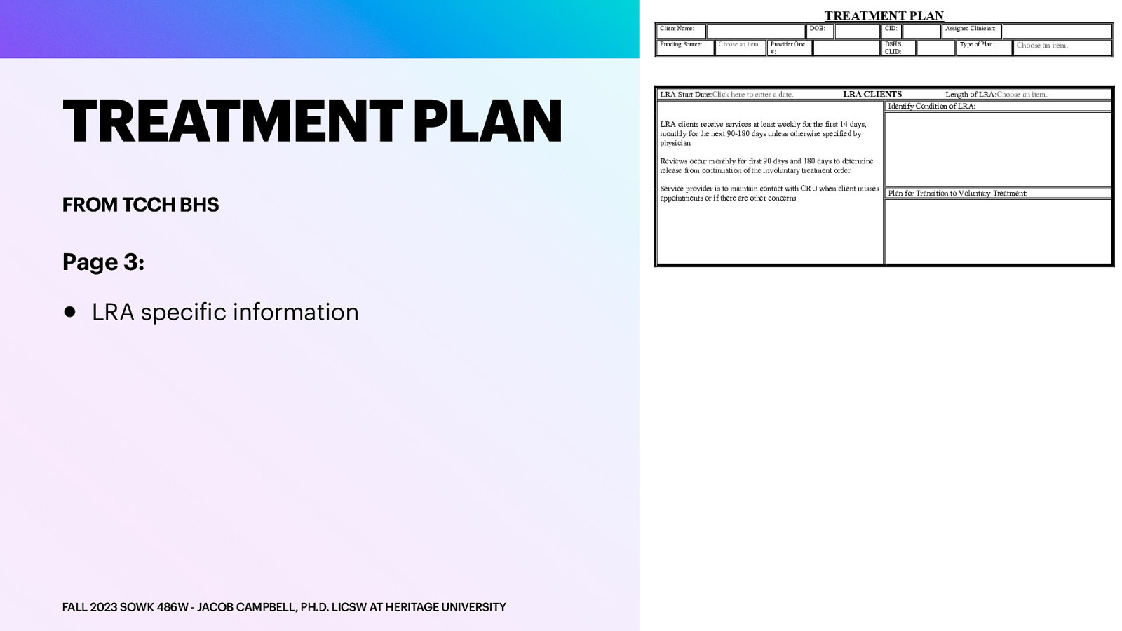 TREATMENT PLAN Client Name: Funding Source: TREATMENT PLAN DOB: Choose an item. CID: Provider One #: LRA Start Date:Click here to enter a date. DSHS CLID: Assigned Clinician: Type of Plan: Choose an item. LRA CLIENTS Length of LRA:Choose an item. Identify Condition of LRA: LRA clients receive services at least weekly for the first 14 days, monthly for the next 90-180 days unless otherwise specified by physician Reviews occur monthly for first 90 days and 180 days to determine release from continuation of the involuntary treatment order FROM TCCH BHS Page 3: • LRA speci ic information f FALL 2023 SOWK 486W - JACOB CAMPBELL, PH.D. LICSW AT HERITAGE UNIVERSITY Service provider is to maintain contact with CRU when client misses appointments or if there are other concerns Plan for Transition to Voluntary Treatment:
