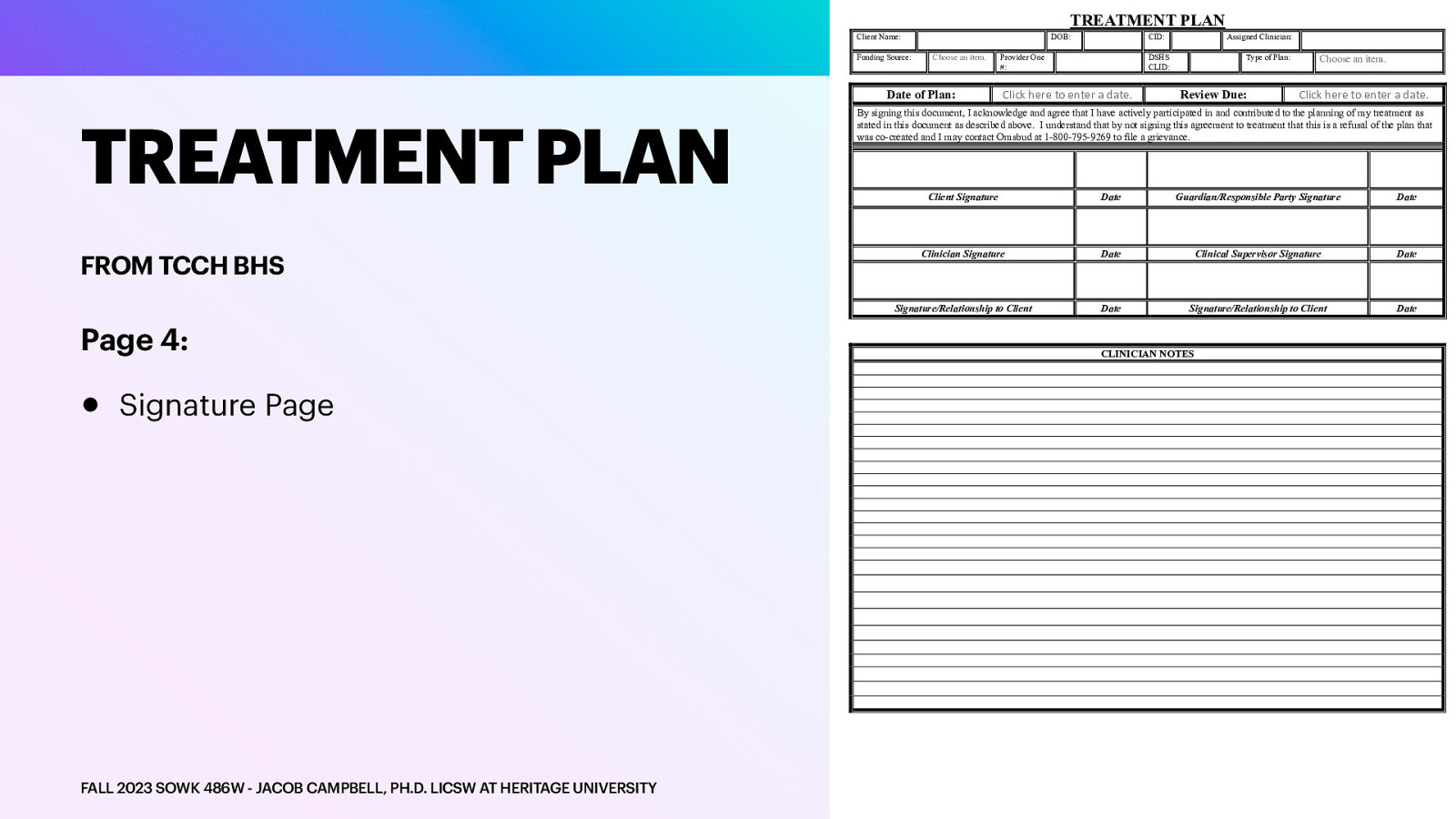 TREATMENT PLAN Client Name: Funding Source: TREATMENT PLAN FROM TCCH BHS Page 4: • Signature Page FALL 2023 SOWK 486W - JACOB CAMPBELL, PH.D. LICSW AT HERITAGE UNIVERSITY DOB: Choose an item. Date of Plan: CID: Provider One #: Assigned Clinician: DSHS CLID: Click here to enter a date. Type of Plan: Review Due: Choose an item. Click here to enter a date. By signing this document, I acknowledge and agree that I have actively participated in and contributed to the planning of my treatment as stated in this document as described above. I understand that by not signing this agreement to treatment that this is a refusal of the plan that was co-created and I may contact Omsbud at 1-800-795-9269 to file a grievance. Client Signature Date Guardian/Responsible Party Signature Date Clinician Signature Date Clinical Supervisor Signature Date Signature/Relationship to Client Date Signature/Relationship to Client Date CLINICIAN NOTES
