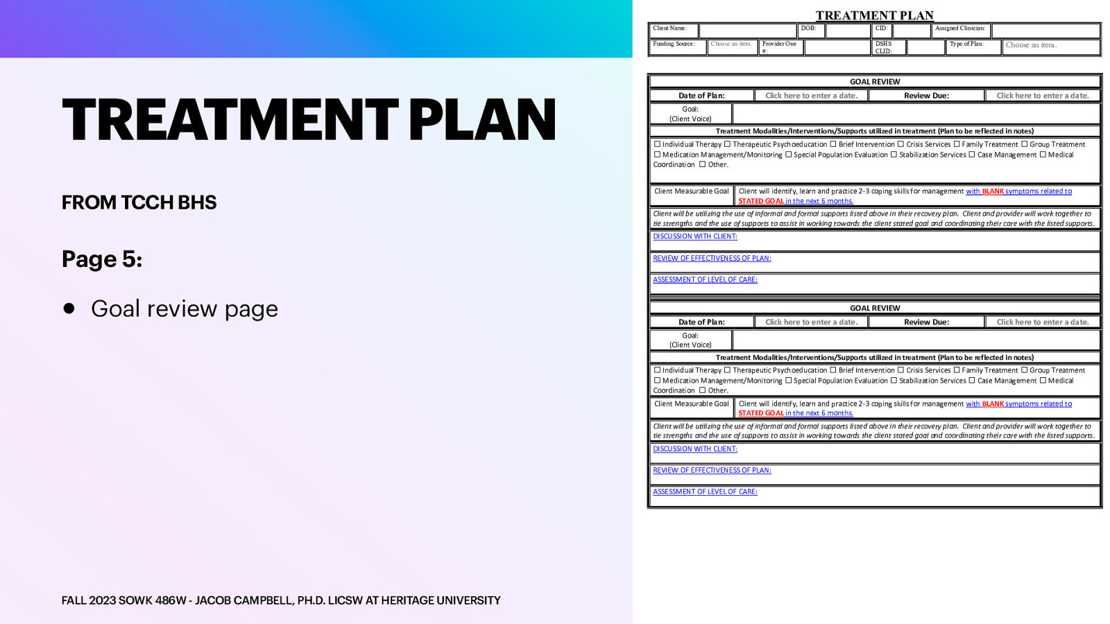 TREATMENT PLAN Client Name: Funding Source: TREATMENT PLAN FROM TCCH BHS DOB: Choose an item. CID: Provider One #: Assigned Clinician: DSHS CLID: Type of Plan: Choose an item. GOAL REVIEW Date of Plan: Click here to enter a date. Review Due: Click here to enter a date. Goal: (Client Voice) Treatment Modalities/Interventions/Supports utilized in treatment (Plan to be reflected in notes) ☐ Individual Therapy ☐ Therapeutic Psychoeducation ☐ Brief Intervention ☐ Crisis Services ☐ Family Treatment ☐ Group Treatment ☐ Medication Management/Monitoring ☐ Special Population Evaluation ☐ Stabilization Services ☐ Case Management ☐ Medical Coordination ☐ Other. Client Measurable Goal Client will identify, learn and practice 2-3 coping skills for management with BLANK symptoms related to STATED GOAL in the next 6 months. Client will be utilizing the use of informal and formal supports listed above in their recovery plan. Client and provider will work together to tie strengths and the use of supports to assist in working towards the client stated goal and coordinating their care with the listed supports. DISCUSSION WITH CLIENT: Page 5: • REVIEW OF EFFECTIVENESS OF PLAN: ASSESSMENT OF LEVEL OF CARE: Goal review page GOAL REVIEW Date of Plan: Click here to enter a date. Review Due: Click here to enter a date. Goal: (Client Voice) Treatment Modalities/Interventions/Supports utilized in treatment (Plan to be reflected in notes) ☐ Individual Therapy ☐ Therapeutic Psychoeducation ☐ Brief Intervention ☐ Crisis Services ☐ Family Treatment ☐ Group Treatment ☐ Medication Management/Monitoring ☐ Special Population Evaluation ☐ Stabilization Services ☐ Case Management ☐ Medical Coordination ☐ Other. Client Measurable Goal Client will identify, learn and practice 2-3 coping skills for management with BLANK symptoms related to STATED GOAL in the next 6 months. Client will be utilizing the use of informal and formal supports listed above in their recovery plan. Client and provider will work together to tie strengths and the use of supports to assist in working towards the client stated goal and coordinating their care with the listed supports. DISCUSSION WITH CLIENT: REVIEW OF EFFECTIVENESS OF PLAN: ASSESSMENT OF LEVEL OF CARE: FALL 2023 SOWK 486W - JACOB CAMPBELL, PH.D. LICSW AT HERITAGE UNIVERSITY
