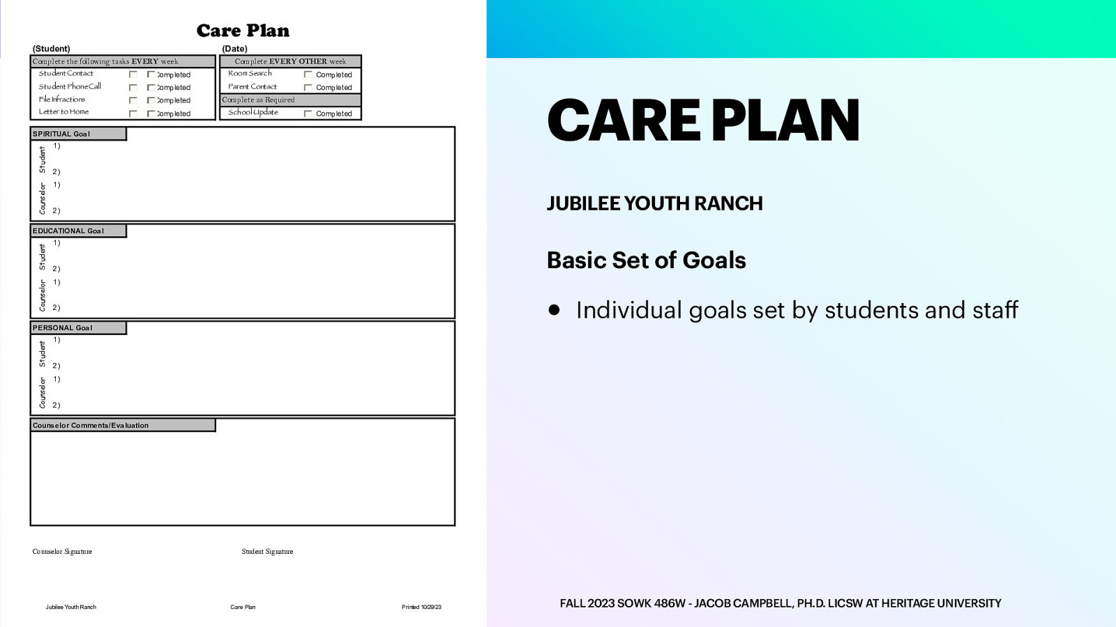 Care Plan (Student) (Date) Complete the following tasks EVERY week Complete EVERY OTHER week Student Contact Completed Room Search Completed Student Phone Call Completed Parent Contact Completed File Infractions Completed Letter to Home Completed CARE PLAN Complete as Required School Update Completed Counselor Student SPIRITUAL Goal 1) 2) 1) JUBILEE YOUTH RANCH 2) Counselor Student EDUCATIONAL Goal 1) Basic Set of Goals 2) •        Counselor Student PERSONAL Goal Individual goals set by students and sta                Counselor Comments/Evaluation Jubilee Youth Ranch _________________________________ Student Signature Care Plan Printed 10/29/23 f _________________________________ Counselor Signature FALL 2023 SOWK 486W - JACOB CAMPBELL, PH.D. LICSW AT HERITAGE UNIVERSITY
