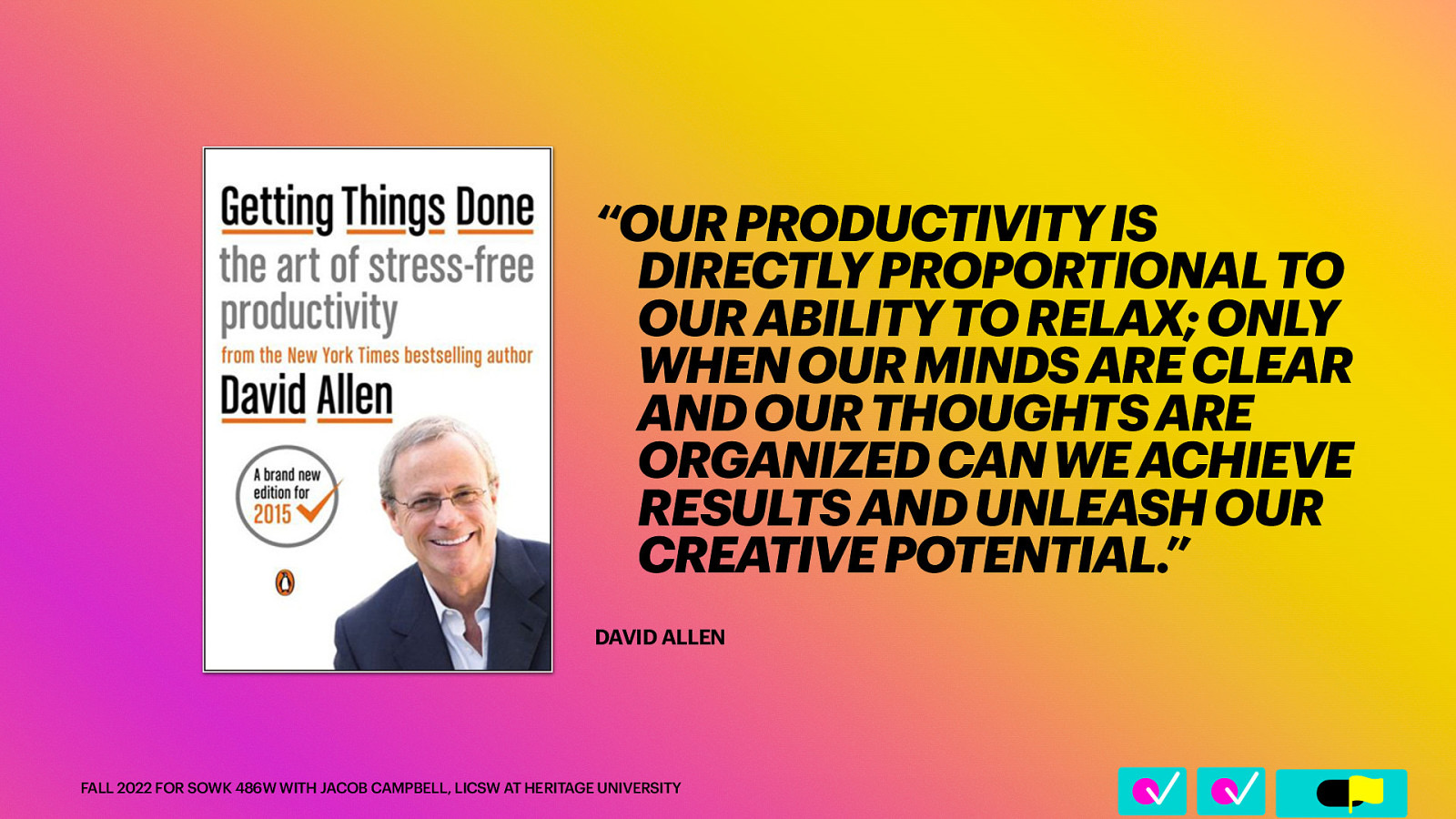 􀆅􀆅􀋊 “OUR PRODUCTIVITY IS DIRECTLY PROPORTIONAL TO OUR ABILITY TO RELAX; ONLY WHEN OUR MINDS ARE CLEAR AND OUR THOUGHTS ARE ORGANIZED CAN WE ACHIEVE RESULTS AND UNLEASH OUR CREATIVE POTENTIAL.” DAVID ALLEN FALL 2022 FOR SOWK 486W WITH JACOB CAMPBELL, LICSW AT HERITAGE UNIVERSITY
