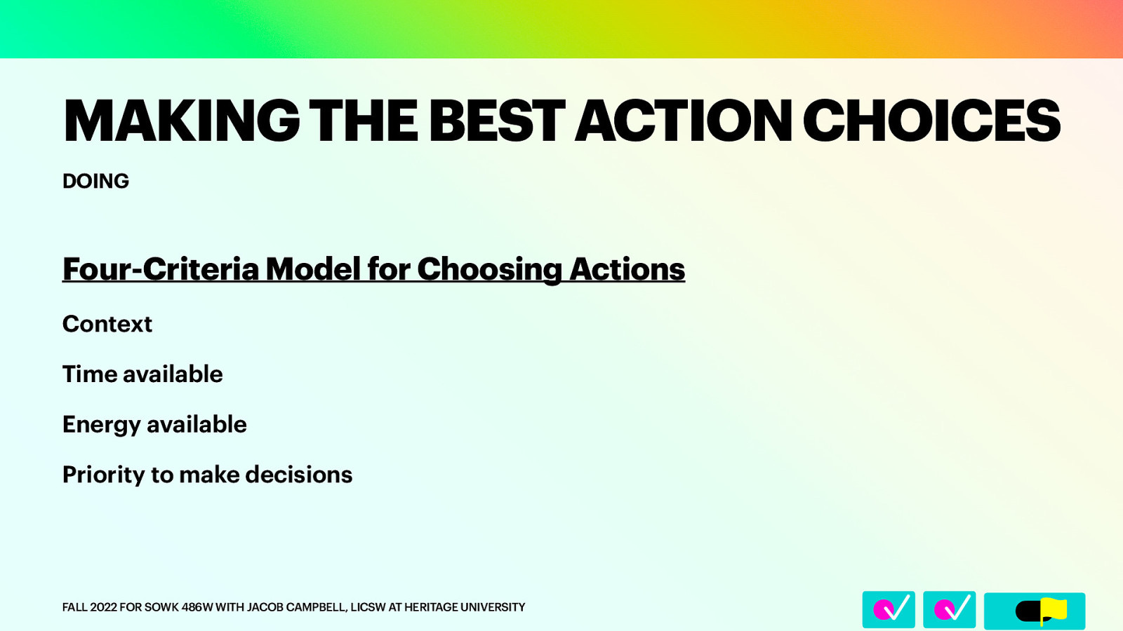 􀆅􀆅􀋊 MAKING THE BEST ACTION CHOICES DOING Four-Criteria Model for Choosing Actions Context Time available Energy available Priority to make decisions FALL 2022 FOR SOWK 486W WITH JACOB CAMPBELL, LICSW AT HERITAGE UNIVERSITY
