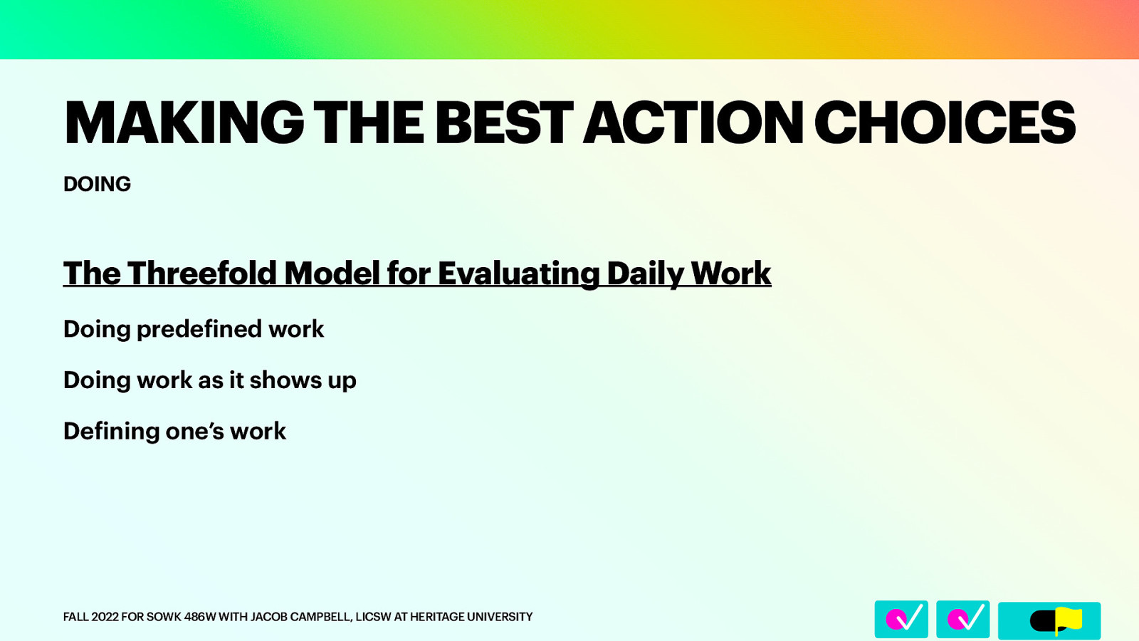 DOING The Threefold Model for Evaluating Daily Work Doing prede ined work Doing work as it shows up De ining one’s work f FALL 2022 FOR SOWK 486W WITH JACOB CAMPBELL, LICSW AT HERITAGE UNIVERSITY f 􀆅􀆅􀋊 MAKING THE BEST ACTION CHOICES
