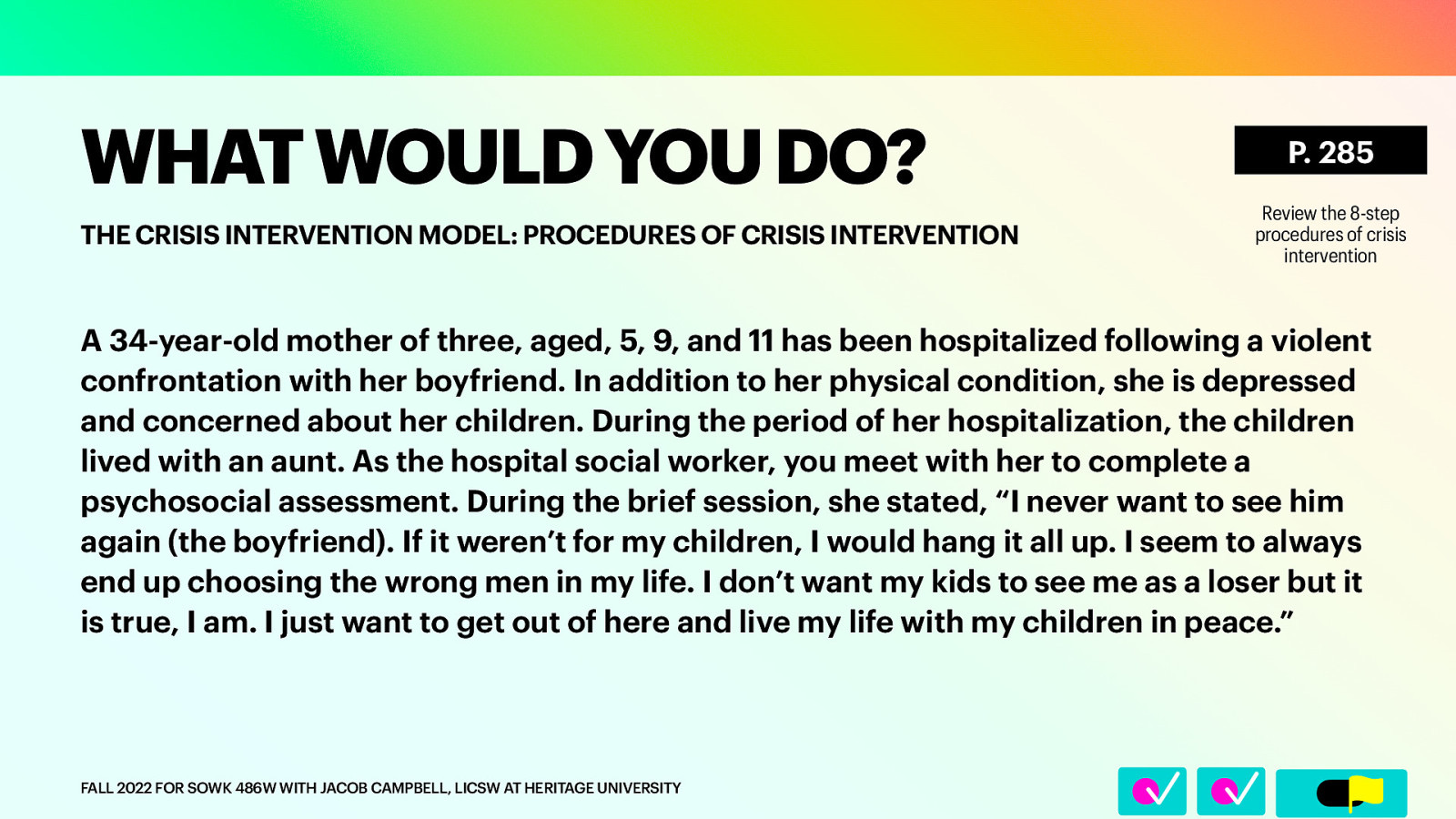 􀆅􀆅􀋊 WHAT WOULD YOU DO? THE CRISIS INTERVENTION MODEL: PROCEDURES OF CRISIS INTERVENTION P. 285 Review the 8-step procedures of crisis intervention A 34-year-old mother of three, aged, 5, 9, and 11 has been hospitalized following a violent confrontation with her boyfriend. In addition to her physical condition, she is depressed and concerned about her children. During the period of her hospitalization, the children lived with an aunt. As the hospital social worker, you meet with her to complete a psychosocial assessment. During the brief session, she stated, “I never want to see him again (the boyfriend). If it weren’t for my children, I would hang it all up. I seem to always end up choosing the wrong men in my life. I don’t want my kids to see me as a loser but it is true, I am. I just want to get out of here and live my life with my children in peace.” FALL 2022 FOR SOWK 486W WITH JACOB CAMPBELL, LICSW AT HERITAGE UNIVERSITY
