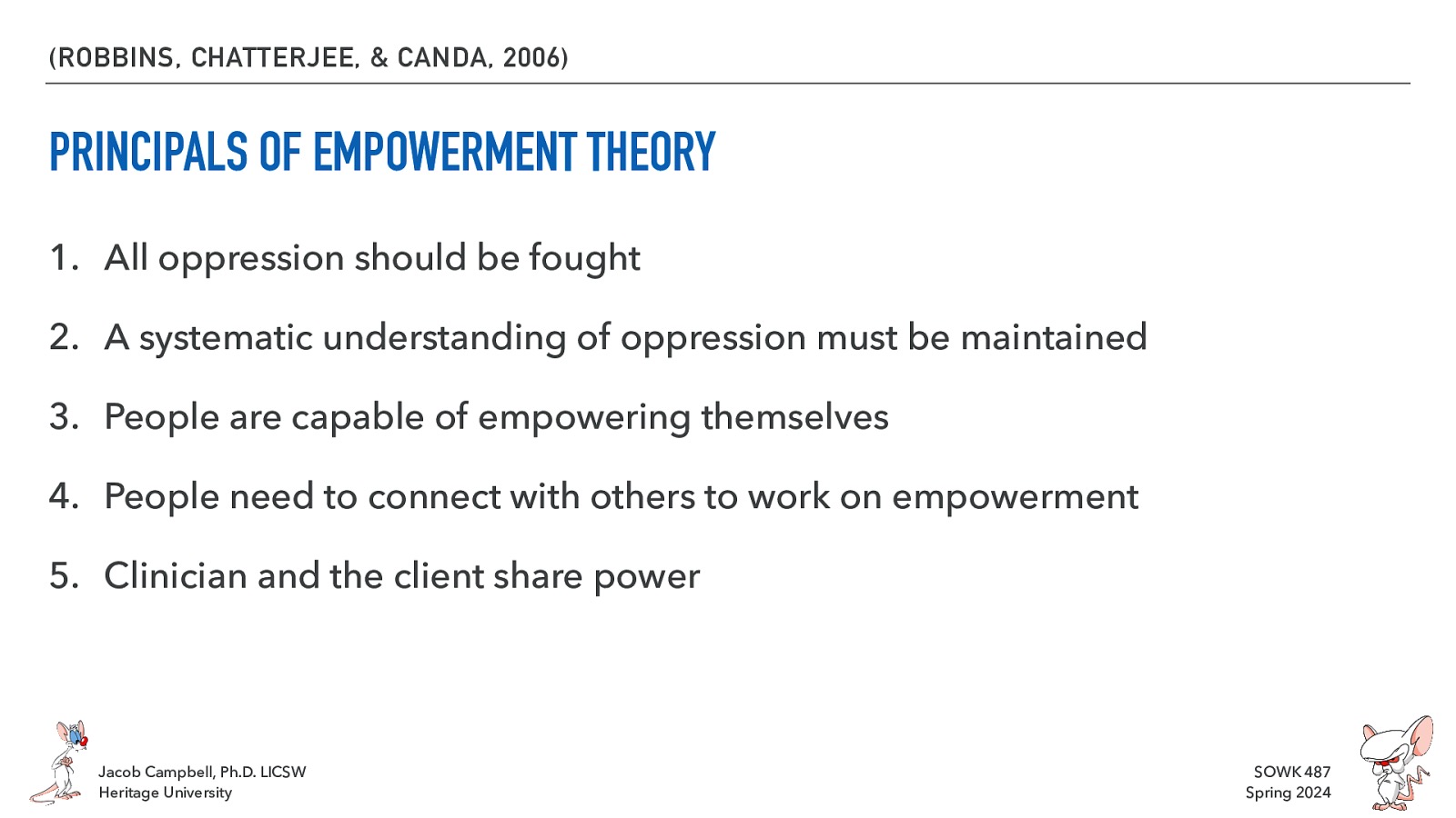 (ROBBINS, CHATTERJEE, & CANDA, 2006) PRINCIPALS OF EMPOWERMENT THEORY 1. All oppression should be fought 2. A systematic understanding of oppression must be maintained 3. People are capable of empowering themselves 4. People need to connect with others to work on empowerment 5. Clinician and the client share power Jacob Campbell, Ph.D. LICSW Heritage University SOWK 487 Spring 2024
