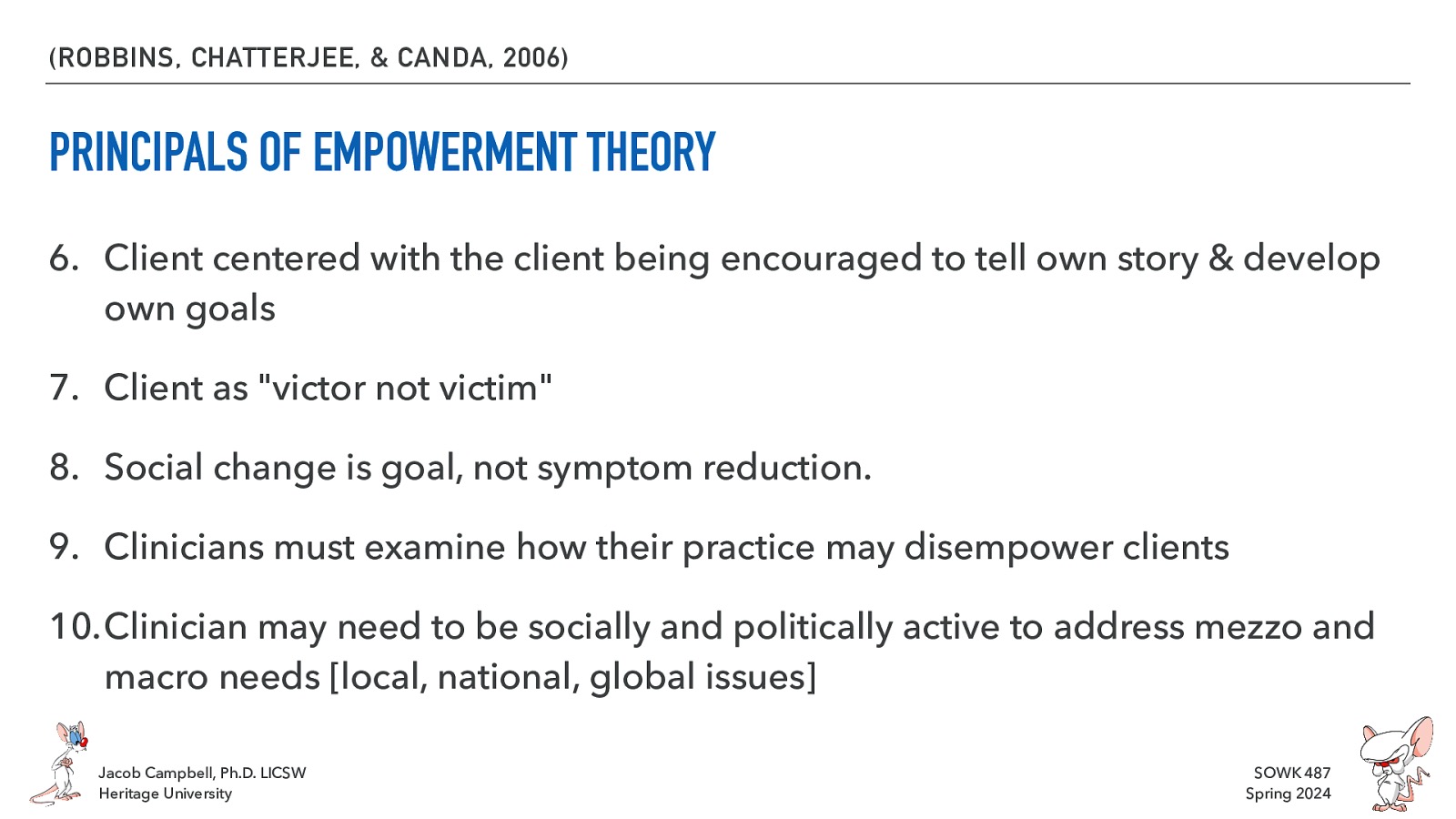 (ROBBINS, CHATTERJEE, & CANDA, 2006) PRINCIPALS OF EMPOWERMENT THEORY 6. Client centered with the client being encouraged to tell own story & develop own goals 7. Client as “victor not victim” 8. Social change is goal, not symptom reduction. 9. Clinicians must examine how their practice may disempower clients 10.Clinician may need to be socially and politically active to address mezzo and macro needs [local, national, global issues] Jacob Campbell, Ph.D. LICSW Heritage University SOWK 487 Spring 2024
