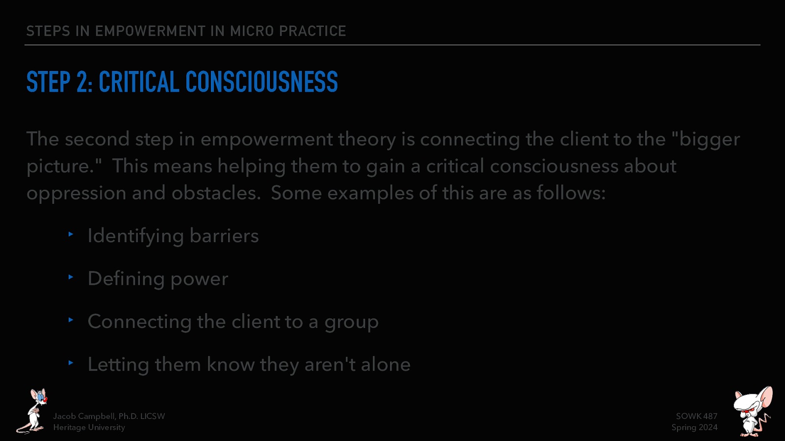 STEPS IN EMPOWERMENT IN MICRO PRACTICE STEP 2: CRITICAL CONSCIOUSNESS The second step in empowerment theory is connecting the client to the “bigger picture.” This means helping them to gain a critical consciousness about oppression and obstacles. Some examples of this are as follows: ‣ Identifying barriers ‣ De ning power ‣ Connecting the client to a group ‣ Letting them know they aren’t alone fi Jacob Campbell, Ph.D. LICSW Heritage University SOWK 487 Spring 2024
