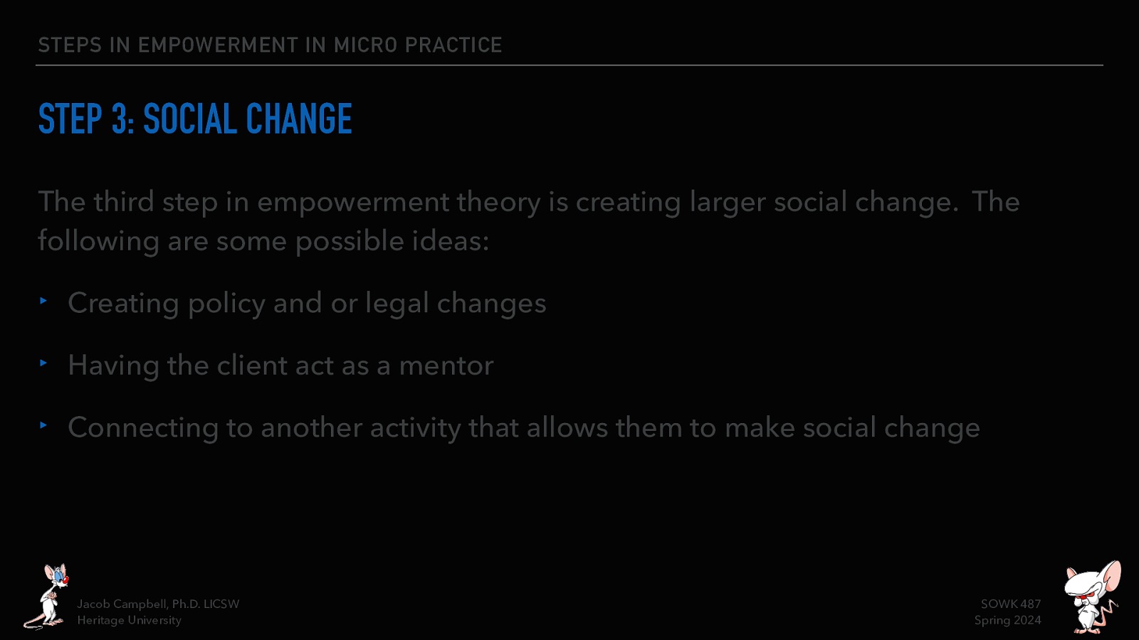 STEPS IN EMPOWERMENT IN MICRO PRACTICE STEP 3: SOCIAL CHANGE The third step in empowerment theory is creating larger social change. The following are some possible ideas: ‣ Creating policy and or legal changes ‣ Having the client act as a mentor ‣ Connecting to another activity that allows them to make social change Jacob Campbell, Ph.D. LICSW Heritage University SOWK 487 Spring 2024
