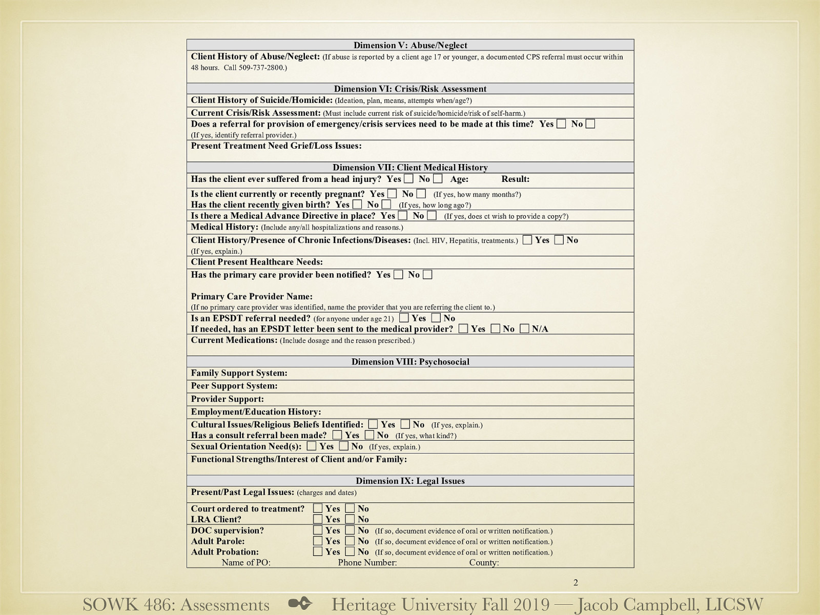  Dimension V: Abuse/Neglect  History of… location to record report information…   Dimension VI: Crisis/Risk Assessment  Current, history… etc Grief / loss   Dimension VII: Client Medical History  Injuries, diseases, hospitalizations Medical contacts (i.e. PCP) EPSDT Medications   Dimension VIII: Psychosocial  Family, peer, provider supports Ed / employment history Cultural issues Sexual orientation Strengths and interests   Dimension IX: Legal Issues  History Contacts / requirements   
