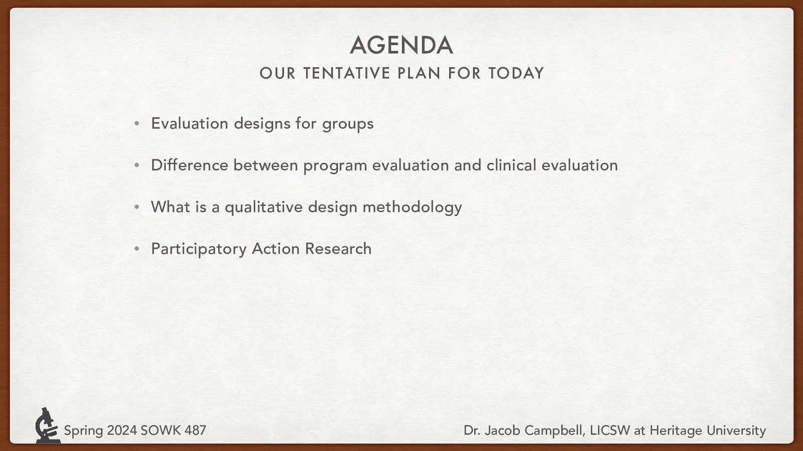 AGENDA OUR TENTATIVE PL AN FOR TODAY • Evaluation designs for groups • Difference between program evaluation and clinical evaluation • What is a qualitative design methodology • Participatory Action Research Spring 2024 SOWK 487 Dr. Jacob Campbell, LICSW at Heritage University
