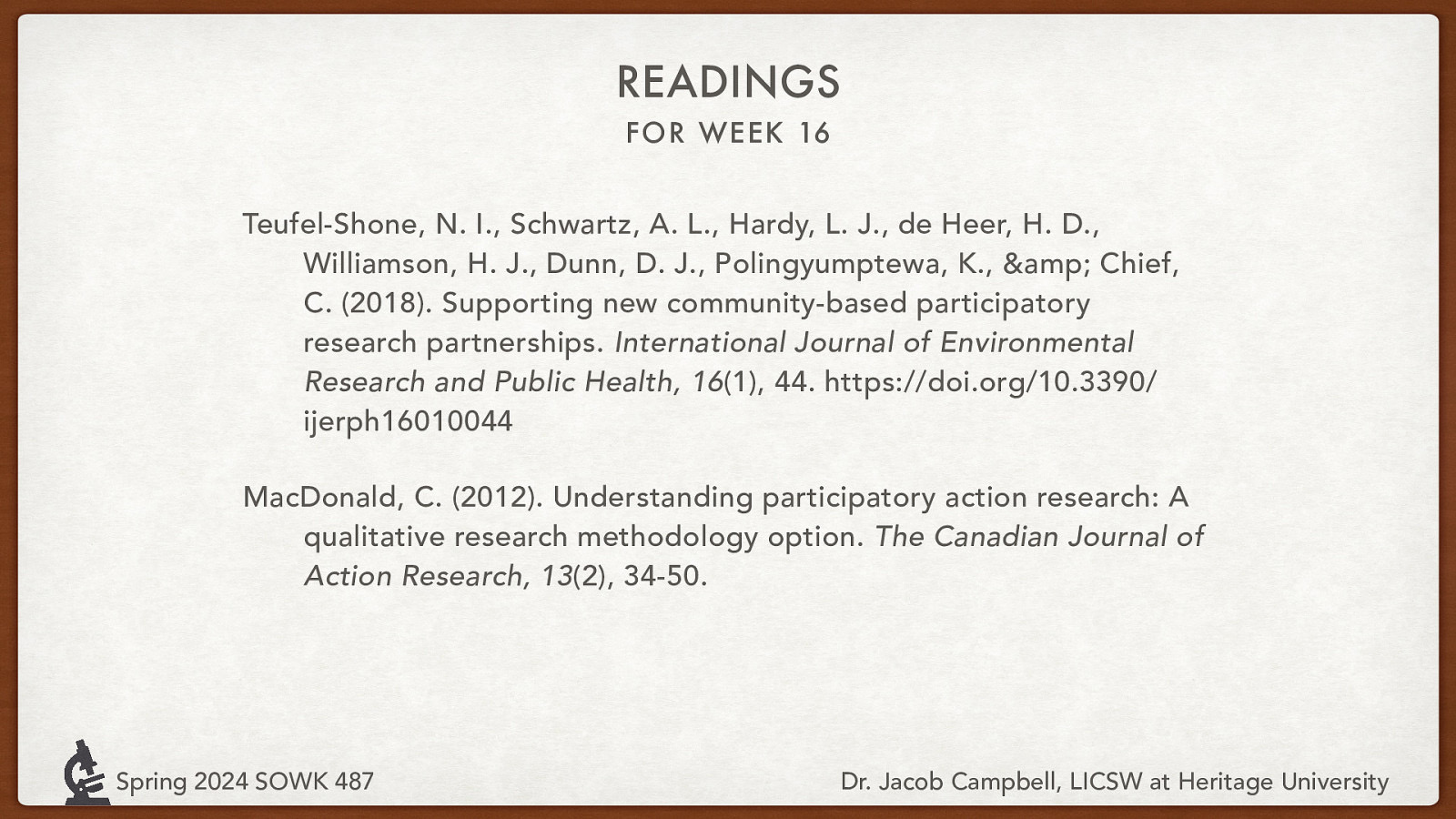 READINGS FOR WEEK 16 Teufel-Shone, N. I., Schwartz, A. L., Hardy, L. J., de Heer, H. D., Williamson, H. J., Dunn, D. J., Polingyumptewa, K., & Chief, C. (2018). Supporting new community-based participatory research partnerships. International Journal of Environmental Research and Public Health, 16(1), 44. https://doi.org/10.3390/ ijerph16010044 MacDonald, C. (2012). Understanding participatory action research: A qualitative research methodology option. The Canadian Journal of Action Research, 13(2), 34-50. Spring 2024 SOWK 487 Dr. Jacob Campbell, LICSW at Heritage University
