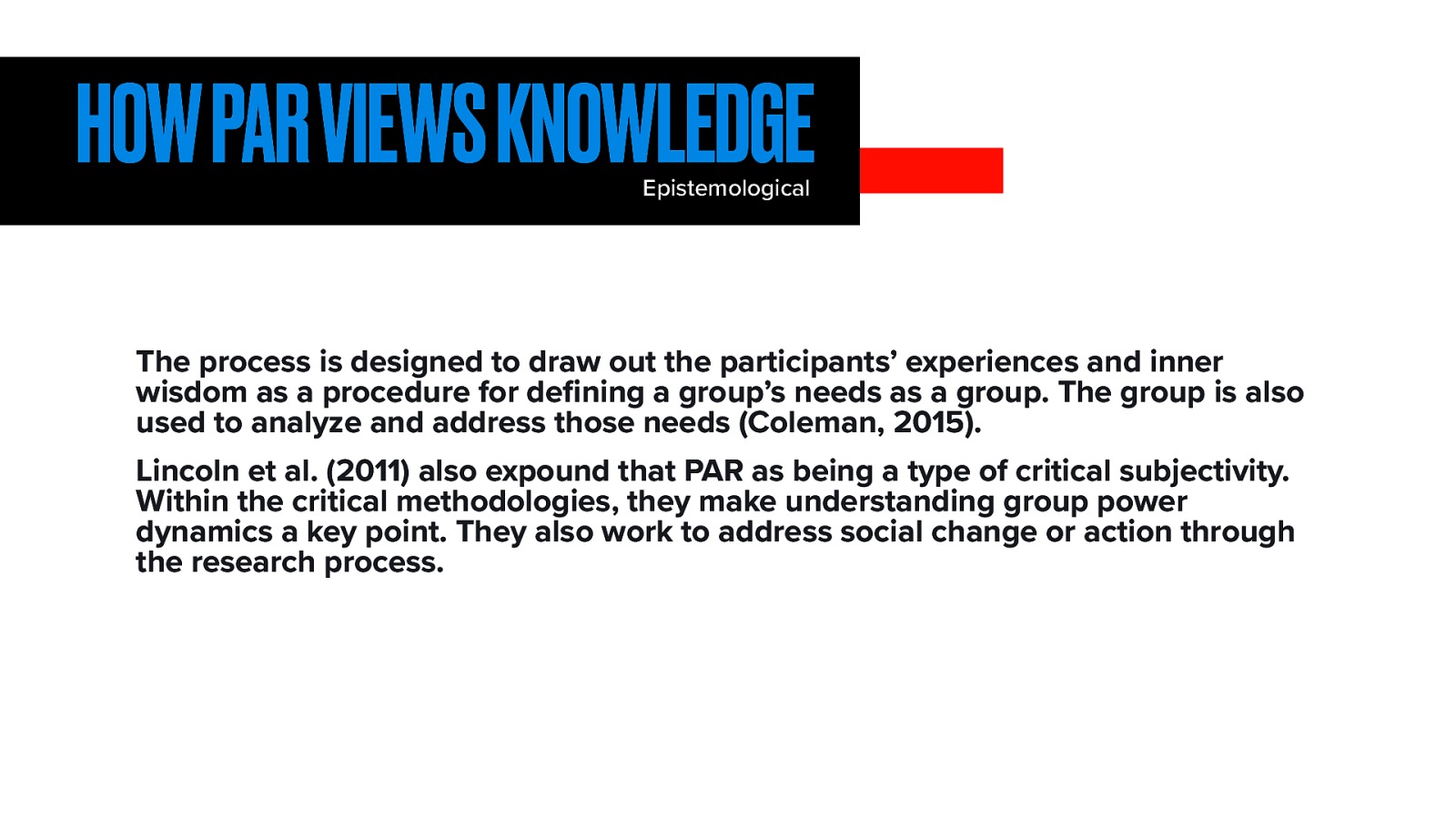 HOW PAR VIEWS KNOWLEDGE Epistemological The process is designed to draw out the participants’ experiences and inner wisdom as a procedure for de ning a group’s needs as a group. The group is also used to analyze and address those needs (Coleman, 2015). fi Lincoln et al. (2011) also expound that PAR as being a type of critical subjectivity. Within the critical methodologies, they make understanding group power dynamics a key point. They also work to address social change or action through the research process.
