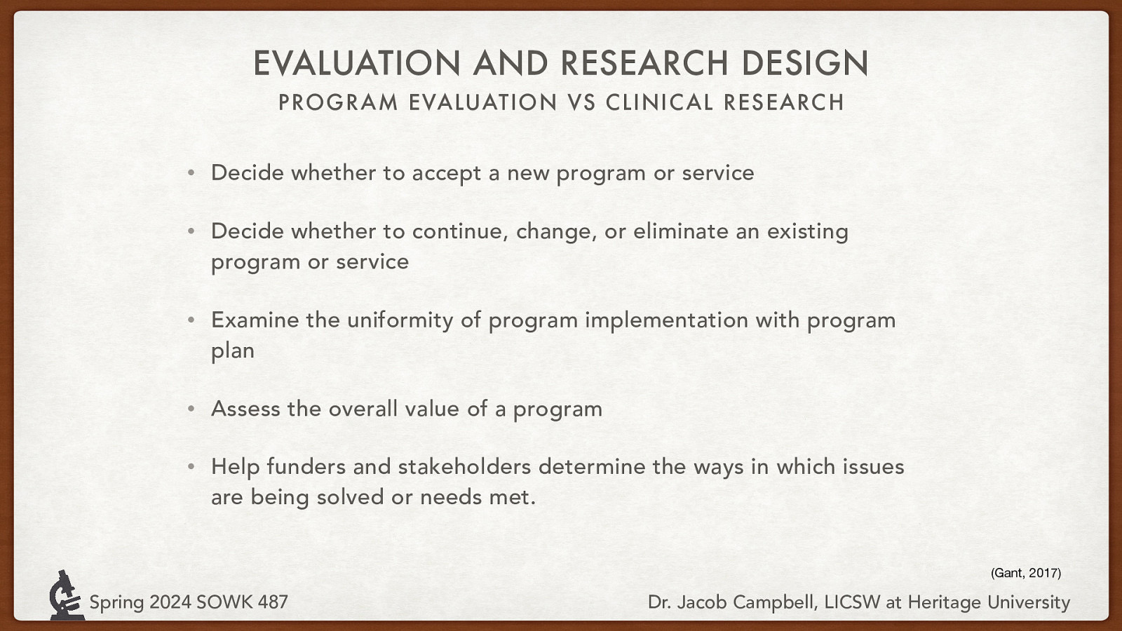 EVALUATION AND RESEARCH DESIGN PROGRAM EVALUATION VS CLINIC AL RESEARC H • Decide whether to accept a new program or service • Decide whether to continue, change, or eliminate an existing program or service • Examine the uniformity of program implementation with program plan • Assess the overall value of a program • Help funders and stakeholders determine the ways in which issues are being solved or needs met. (Gant, 2017) Spring 2024 SOWK 487 Dr. Jacob Campbell, LICSW at Heritage University
