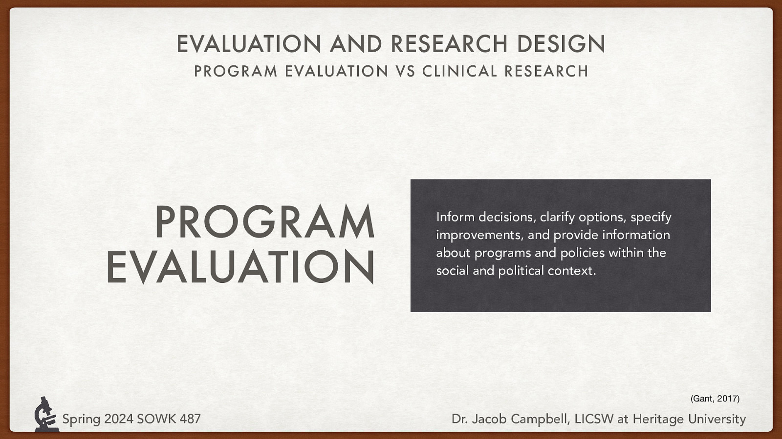 EVALUATION AND RESEARCH DESIGN PROGRAM EVALUATION VS CLINIC AL RESEARC H PROGRAM EVALUATION Inform decisions, clarify options, specify improvements, and provide information about programs and policies within the social and political context. (Gant, 2017) Spring 2024 SOWK 487 Dr. Jacob Campbell, LICSW at Heritage University
