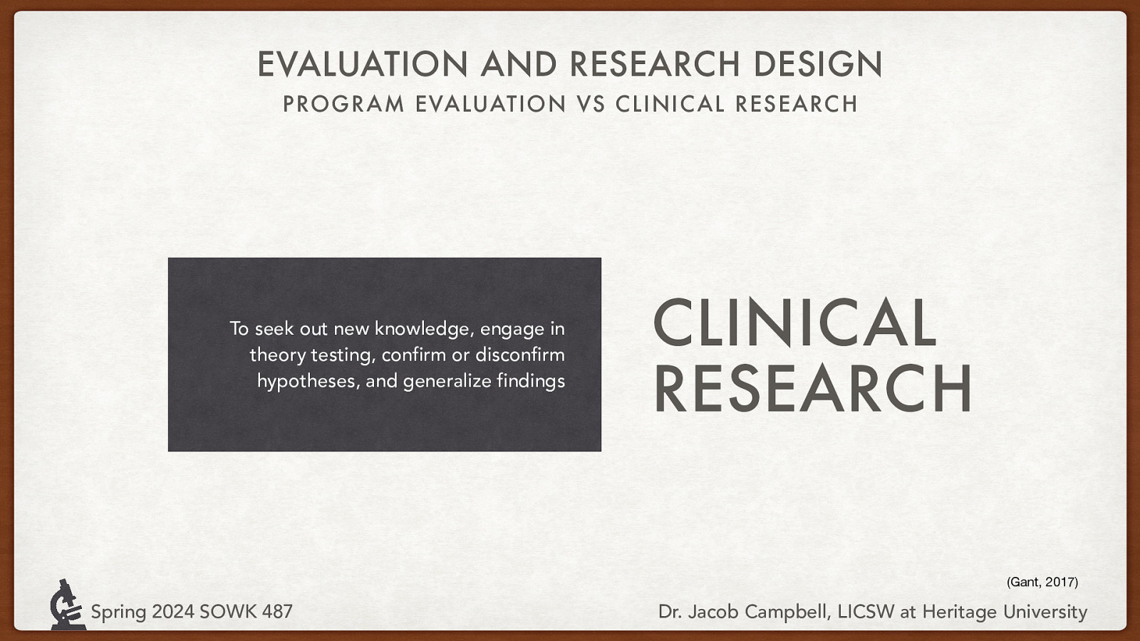 EVALUATION AND RESEARCH DESIGN PROGRAM EVALUATION VS CLINIC AL RESEARC H To seek out new knowledge, engage in theory testing, confirm or disconfirm hypotheses, and generalize findings CLINICAL RESEARCH (Gant, 2017) Spring 2024 SOWK 487 Dr. Jacob Campbell, LICSW at Heritage University
