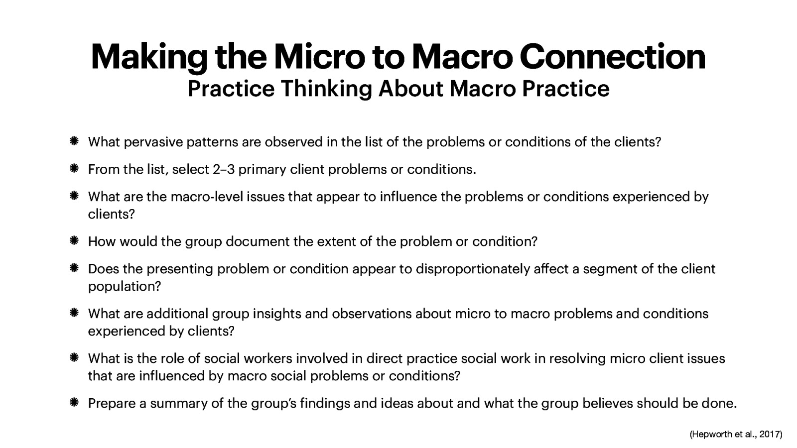 Making the Micro to Macro Connection Practice Thinking About Macro Practice What pervasive patterns are observed in the list of the problems or conditions of the clients? From the list, select 2–3 primary client problems or conditions. What are the macro-level issues that appear to in luence the problems or conditions experienced by clients? How would the group document the extent of the problem or condition? Does the presenting problem or condition appear to disproportionately a ect a segment of the client population? What are additional group insights and observations about micro to macro problems and conditions experienced by clients? What is the role of social workers involved in direct practice social work in resolving micro client issues that are in luenced by macro social problems or conditions? Prepare a summary of the group’s indings and ideas about and what the group believes should be done. ff f f f (Hepworth et al., 2017)
