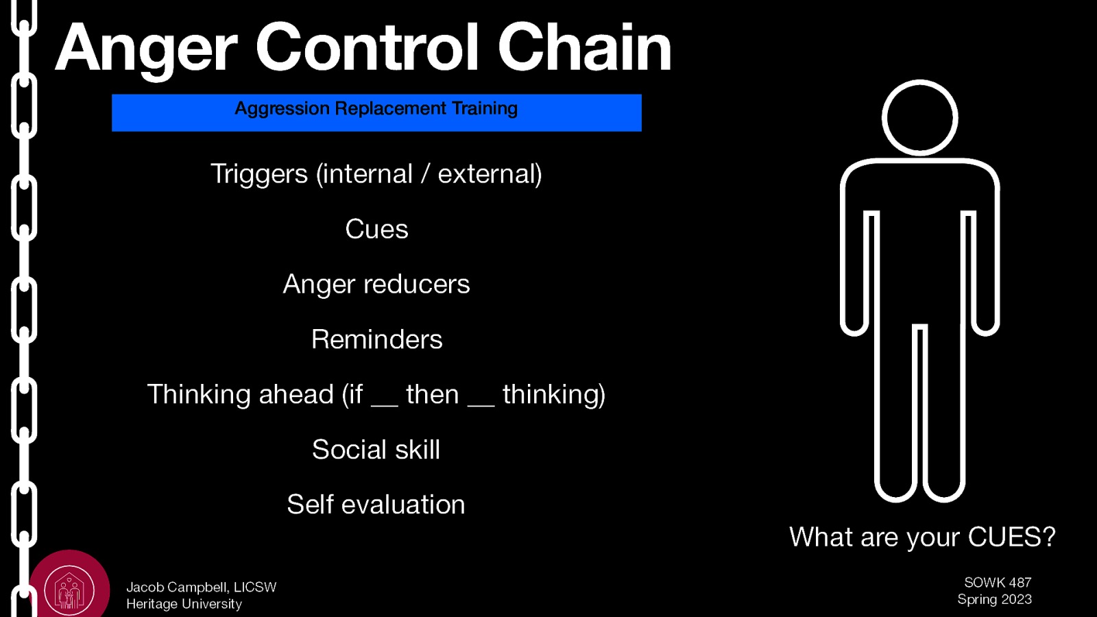 Anger Control Chain Aggression Replacement Training Triggers (internal / external) Cues Anger reducers Reminders Thinking ahead (if __ then __ thinking) Social skill Self evaluation What are your CUES? Jacob Campbell, LICSW Heritage University SOWK 487 Spring 2023
