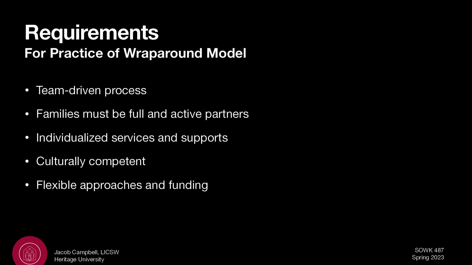 Requirements For Practice of Wraparound Model • Team-driven process • Families must be full and active partners • Individualized services and supports • Culturally competent • Flexible approaches and funding Jacob Campbell, LICSW Heritage University SOWK 487 Spring 2023
