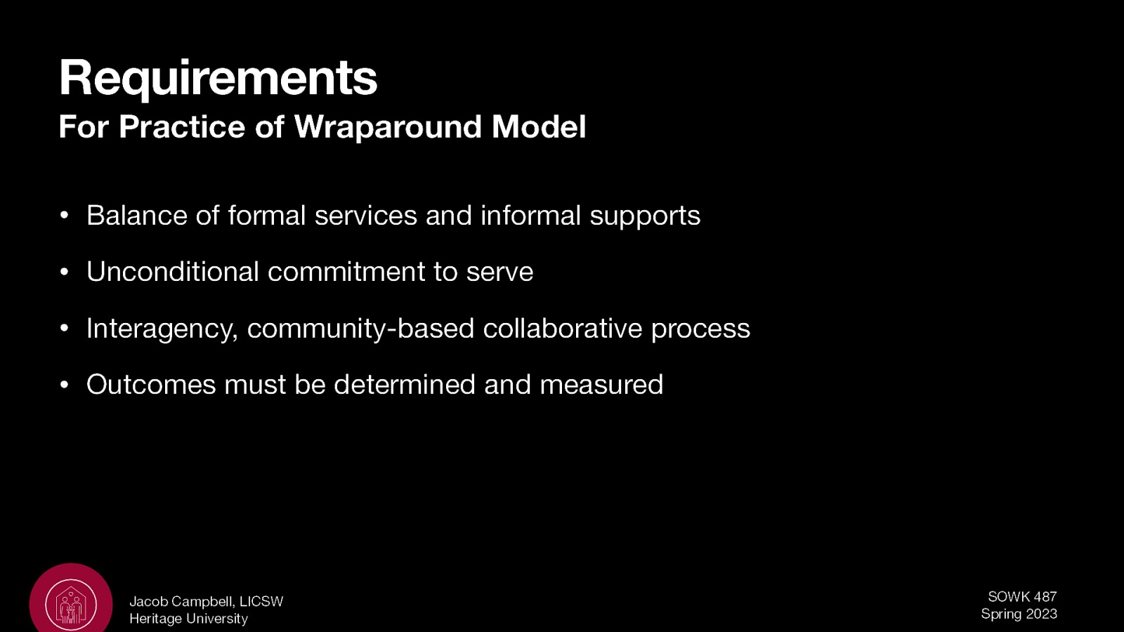 Requirements For Practice of Wraparound Model • Balance of formal services and informal supports • Unconditional commitment to serve • Interagency, community-based collaborative process • Outcomes must be determined and measured Jacob Campbell, LICSW Heritage University SOWK 487 Spring 2023
