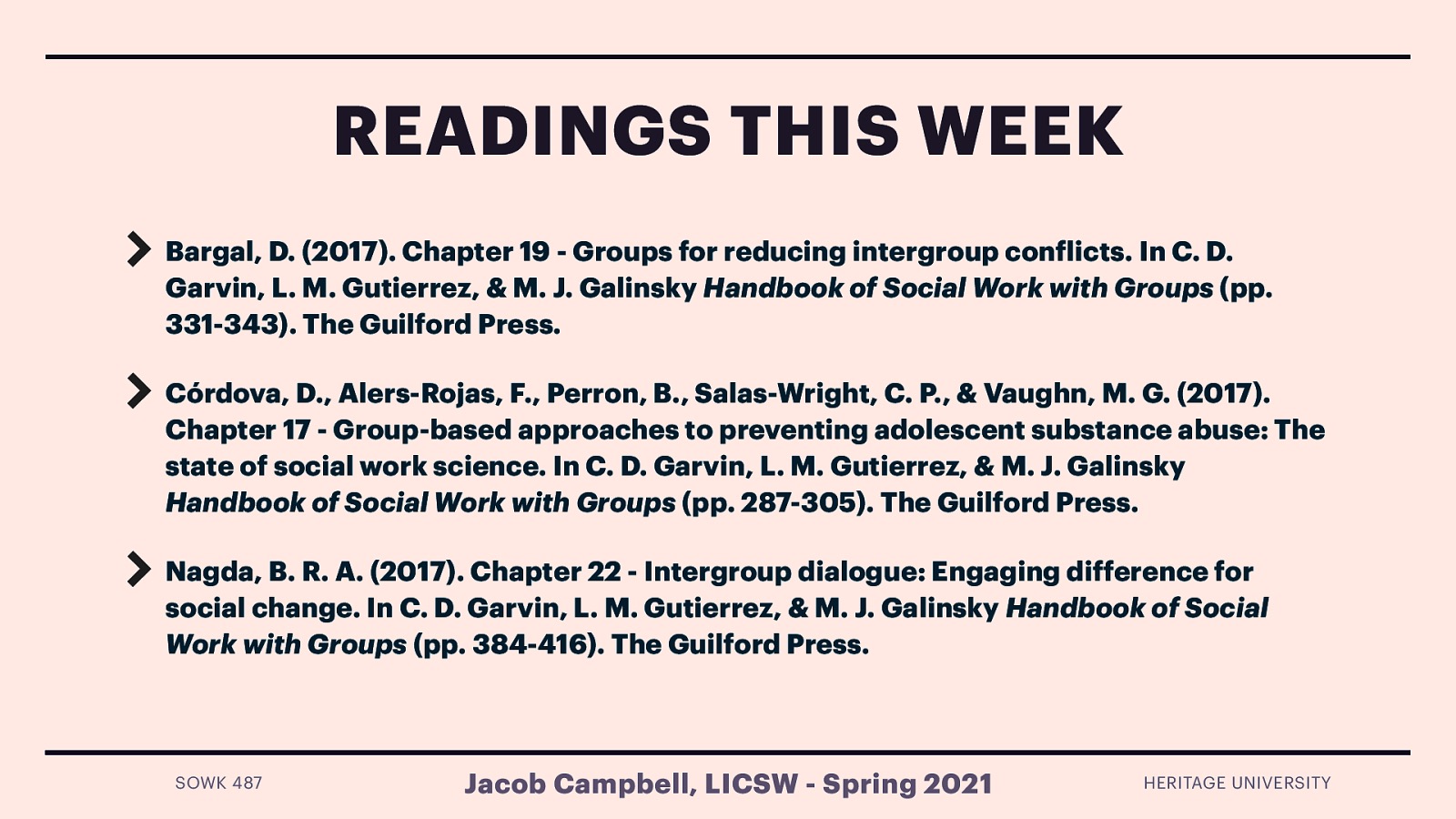 Readings this Week Bargal, D. (2017). Chapter 19 - Groups for reducing intergroup conflicts. In C. D. Garvin, L. M. Gutierrez, & M. J. Galinsky Handbook of Social Work with Groups (pp. 331-343). The Guilford Press. Córdova, D., Alers-Rojas, F., Perron, B., Salas-Wright, C. P., & Vaughn, M. G. (2017). Chapter 17 - Group-based approaches to preventing adolescent substance abuse: The state of social work science. In C. D. Garvin, L. M. Gutierrez, & M. J. Galinsky Handbook of Social Work with Groups (pp. 287-305). The Guilford Press. Saunders, D. G. (2017). Chapter 20 - Group interventions for partner abuse. In C. D. Garvin, L. M. Gutierrez, & M. J. Galinsky Handbook of Social Work with Groups (pp. 344-359). The Guilford Press.
